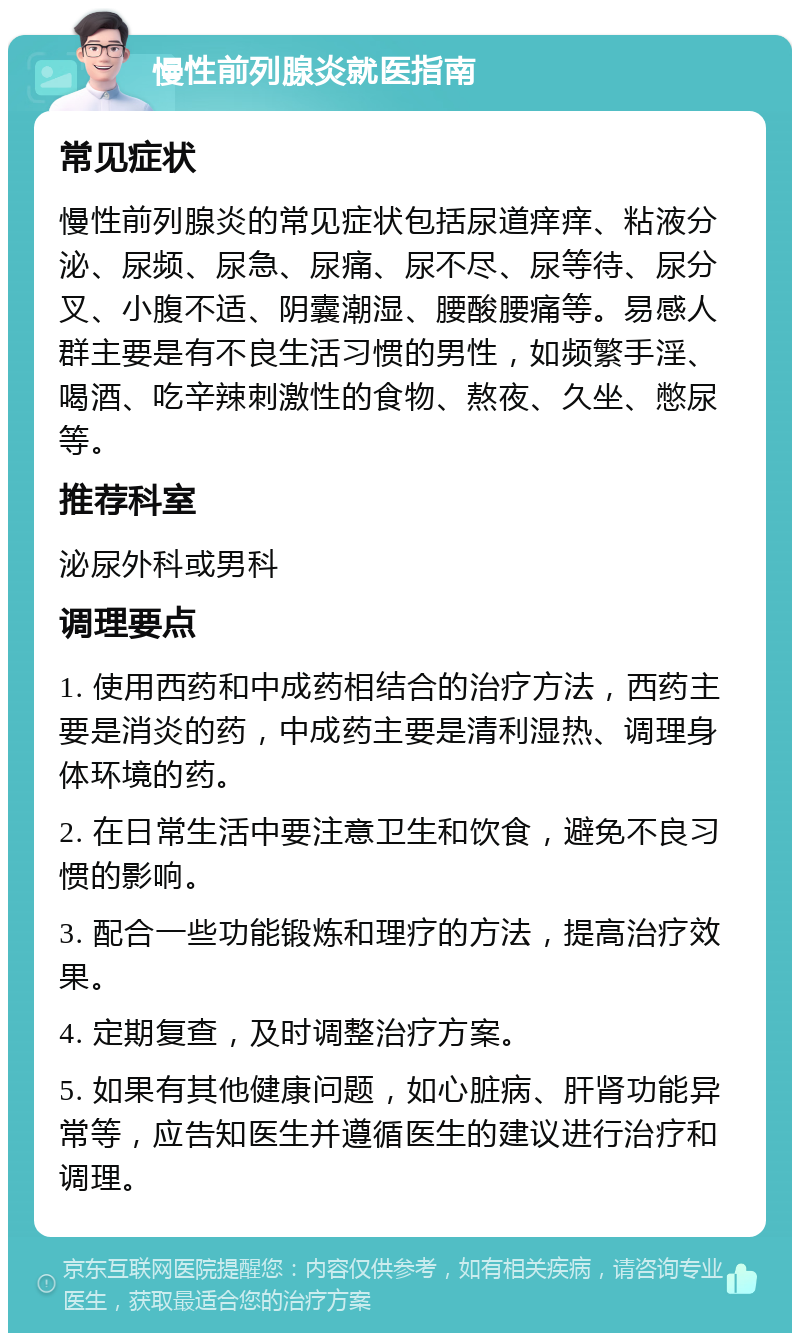 慢性前列腺炎就医指南 常见症状 慢性前列腺炎的常见症状包括尿道痒痒、粘液分泌、尿频、尿急、尿痛、尿不尽、尿等待、尿分叉、小腹不适、阴囊潮湿、腰酸腰痛等。易感人群主要是有不良生活习惯的男性，如频繁手淫、喝酒、吃辛辣刺激性的食物、熬夜、久坐、憋尿等。 推荐科室 泌尿外科或男科 调理要点 1. 使用西药和中成药相结合的治疗方法，西药主要是消炎的药，中成药主要是清利湿热、调理身体环境的药。 2. 在日常生活中要注意卫生和饮食，避免不良习惯的影响。 3. 配合一些功能锻炼和理疗的方法，提高治疗效果。 4. 定期复查，及时调整治疗方案。 5. 如果有其他健康问题，如心脏病、肝肾功能异常等，应告知医生并遵循医生的建议进行治疗和调理。