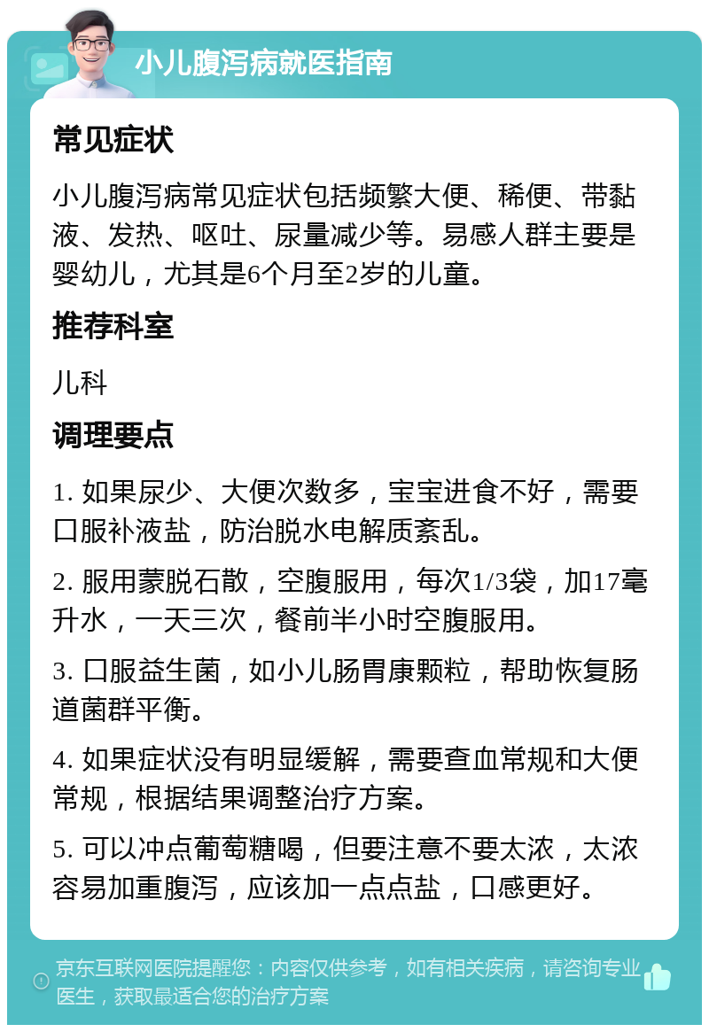 小儿腹泻病就医指南 常见症状 小儿腹泻病常见症状包括频繁大便、稀便、带黏液、发热、呕吐、尿量减少等。易感人群主要是婴幼儿，尤其是6个月至2岁的儿童。 推荐科室 儿科 调理要点 1. 如果尿少、大便次数多，宝宝进食不好，需要口服补液盐，防治脱水电解质紊乱。 2. 服用蒙脱石散，空腹服用，每次1/3袋，加17毫升水，一天三次，餐前半小时空腹服用。 3. 口服益生菌，如小儿肠胃康颗粒，帮助恢复肠道菌群平衡。 4. 如果症状没有明显缓解，需要查血常规和大便常规，根据结果调整治疗方案。 5. 可以冲点葡萄糖喝，但要注意不要太浓，太浓容易加重腹泻，应该加一点点盐，口感更好。