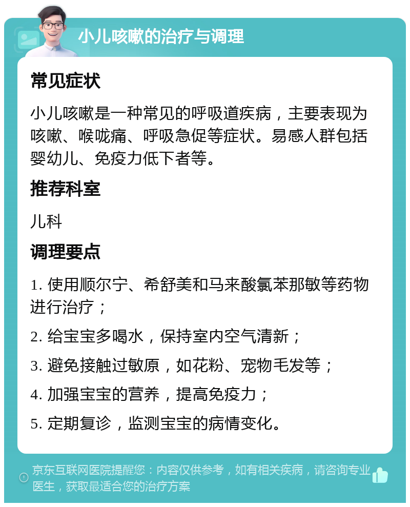 小儿咳嗽的治疗与调理 常见症状 小儿咳嗽是一种常见的呼吸道疾病，主要表现为咳嗽、喉咙痛、呼吸急促等症状。易感人群包括婴幼儿、免疫力低下者等。 推荐科室 儿科 调理要点 1. 使用顺尔宁、希舒美和马来酸氯苯那敏等药物进行治疗； 2. 给宝宝多喝水，保持室内空气清新； 3. 避免接触过敏原，如花粉、宠物毛发等； 4. 加强宝宝的营养，提高免疫力； 5. 定期复诊，监测宝宝的病情变化。