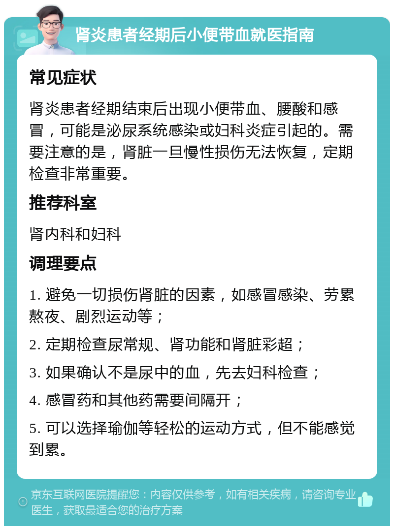 肾炎患者经期后小便带血就医指南 常见症状 肾炎患者经期结束后出现小便带血、腰酸和感冒，可能是泌尿系统感染或妇科炎症引起的。需要注意的是，肾脏一旦慢性损伤无法恢复，定期检查非常重要。 推荐科室 肾内科和妇科 调理要点 1. 避免一切损伤肾脏的因素，如感冒感染、劳累熬夜、剧烈运动等； 2. 定期检查尿常规、肾功能和肾脏彩超； 3. 如果确认不是尿中的血，先去妇科检查； 4. 感冒药和其他药需要间隔开； 5. 可以选择瑜伽等轻松的运动方式，但不能感觉到累。