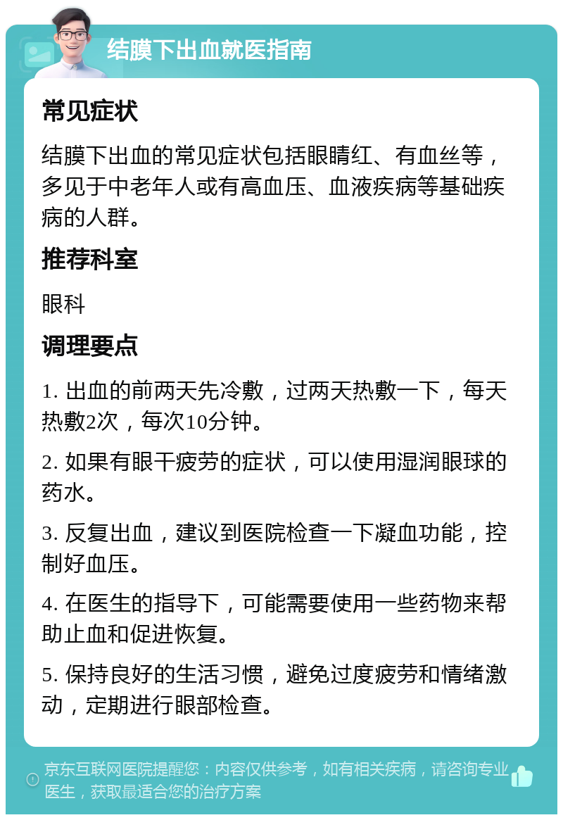 结膜下出血就医指南 常见症状 结膜下出血的常见症状包括眼睛红、有血丝等，多见于中老年人或有高血压、血液疾病等基础疾病的人群。 推荐科室 眼科 调理要点 1. 出血的前两天先冷敷，过两天热敷一下，每天热敷2次，每次10分钟。 2. 如果有眼干疲劳的症状，可以使用湿润眼球的药水。 3. 反复出血，建议到医院检查一下凝血功能，控制好血压。 4. 在医生的指导下，可能需要使用一些药物来帮助止血和促进恢复。 5. 保持良好的生活习惯，避免过度疲劳和情绪激动，定期进行眼部检查。