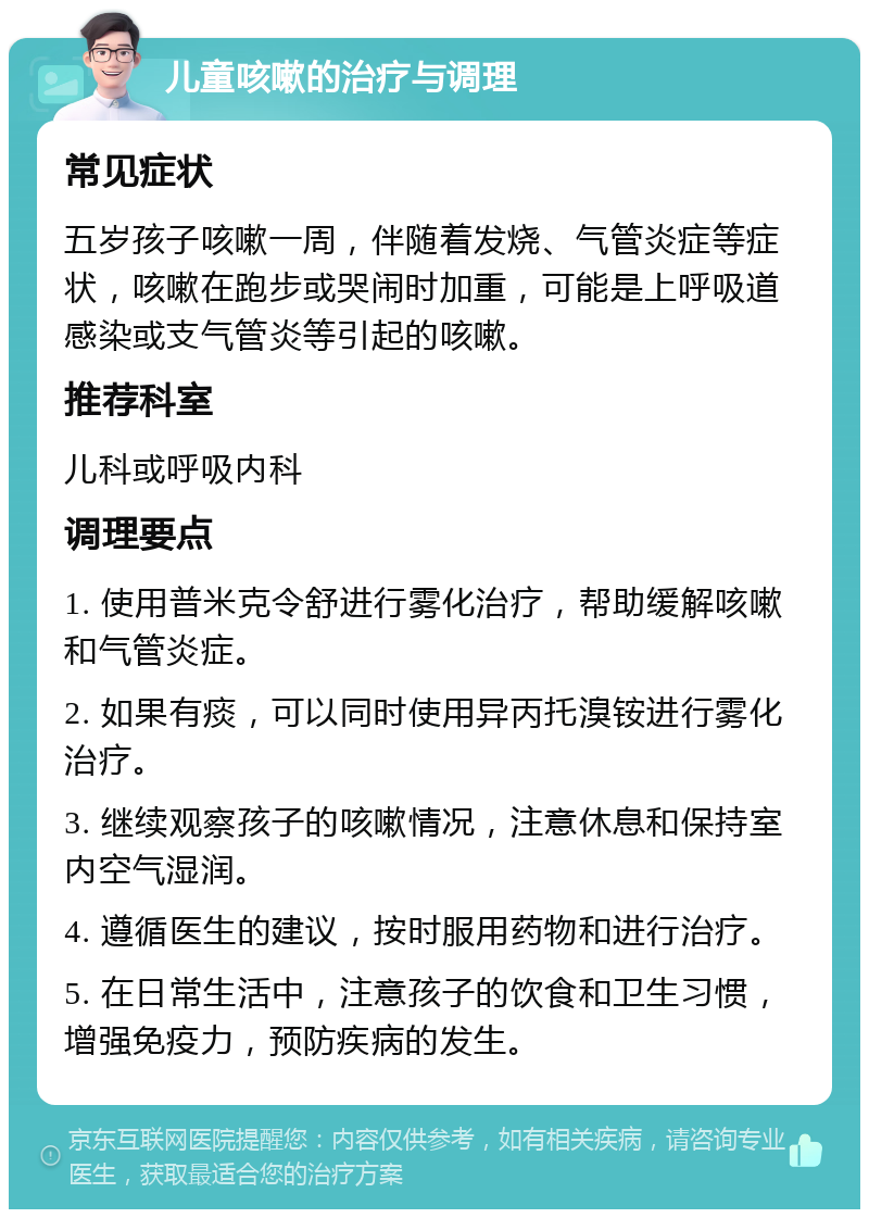 儿童咳嗽的治疗与调理 常见症状 五岁孩子咳嗽一周，伴随着发烧、气管炎症等症状，咳嗽在跑步或哭闹时加重，可能是上呼吸道感染或支气管炎等引起的咳嗽。 推荐科室 儿科或呼吸内科 调理要点 1. 使用普米克令舒进行雾化治疗，帮助缓解咳嗽和气管炎症。 2. 如果有痰，可以同时使用异丙托溴铵进行雾化治疗。 3. 继续观察孩子的咳嗽情况，注意休息和保持室内空气湿润。 4. 遵循医生的建议，按时服用药物和进行治疗。 5. 在日常生活中，注意孩子的饮食和卫生习惯，增强免疫力，预防疾病的发生。