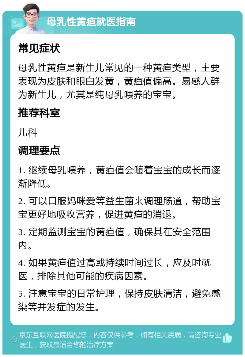 母乳性黄疸就医指南 常见症状 母乳性黄疸是新生儿常见的一种黄疸类型，主要表现为皮肤和眼白发黄，黄疸值偏高。易感人群为新生儿，尤其是纯母乳喂养的宝宝。 推荐科室 儿科 调理要点 1. 继续母乳喂养，黄疸值会随着宝宝的成长而逐渐降低。 2. 可以口服妈咪爱等益生菌来调理肠道，帮助宝宝更好地吸收营养，促进黄疸的消退。 3. 定期监测宝宝的黄疸值，确保其在安全范围内。 4. 如果黄疸值过高或持续时间过长，应及时就医，排除其他可能的疾病因素。 5. 注意宝宝的日常护理，保持皮肤清洁，避免感染等并发症的发生。