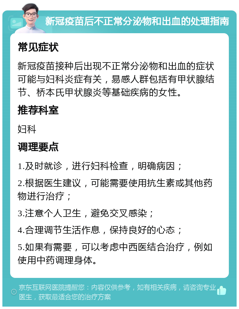 新冠疫苗后不正常分泌物和出血的处理指南 常见症状 新冠疫苗接种后出现不正常分泌物和出血的症状可能与妇科炎症有关，易感人群包括有甲状腺结节、桥本氏甲状腺炎等基础疾病的女性。 推荐科室 妇科 调理要点 1.及时就诊，进行妇科检查，明确病因； 2.根据医生建议，可能需要使用抗生素或其他药物进行治疗； 3.注意个人卫生，避免交叉感染； 4.合理调节生活作息，保持良好的心态； 5.如果有需要，可以考虑中西医结合治疗，例如使用中药调理身体。