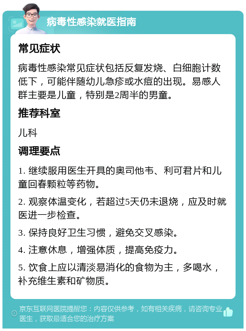 病毒性感染就医指南 常见症状 病毒性感染常见症状包括反复发烧、白细胞计数低下，可能伴随幼儿急疹或水痘的出现。易感人群主要是儿童，特别是2周半的男童。 推荐科室 儿科 调理要点 1. 继续服用医生开具的奥司他韦、利可君片和儿童回春颗粒等药物。 2. 观察体温变化，若超过5天仍未退烧，应及时就医进一步检查。 3. 保持良好卫生习惯，避免交叉感染。 4. 注意休息，增强体质，提高免疫力。 5. 饮食上应以清淡易消化的食物为主，多喝水，补充维生素和矿物质。