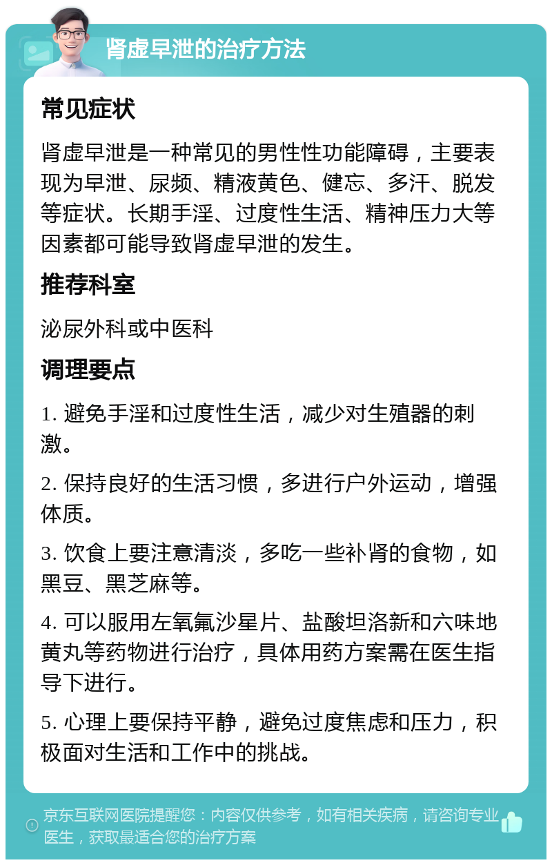 肾虚早泄的治疗方法 常见症状 肾虚早泄是一种常见的男性性功能障碍，主要表现为早泄、尿频、精液黄色、健忘、多汗、脱发等症状。长期手淫、过度性生活、精神压力大等因素都可能导致肾虚早泄的发生。 推荐科室 泌尿外科或中医科 调理要点 1. 避免手淫和过度性生活，减少对生殖器的刺激。 2. 保持良好的生活习惯，多进行户外运动，增强体质。 3. 饮食上要注意清淡，多吃一些补肾的食物，如黑豆、黑芝麻等。 4. 可以服用左氧氟沙星片、盐酸坦洛新和六味地黄丸等药物进行治疗，具体用药方案需在医生指导下进行。 5. 心理上要保持平静，避免过度焦虑和压力，积极面对生活和工作中的挑战。