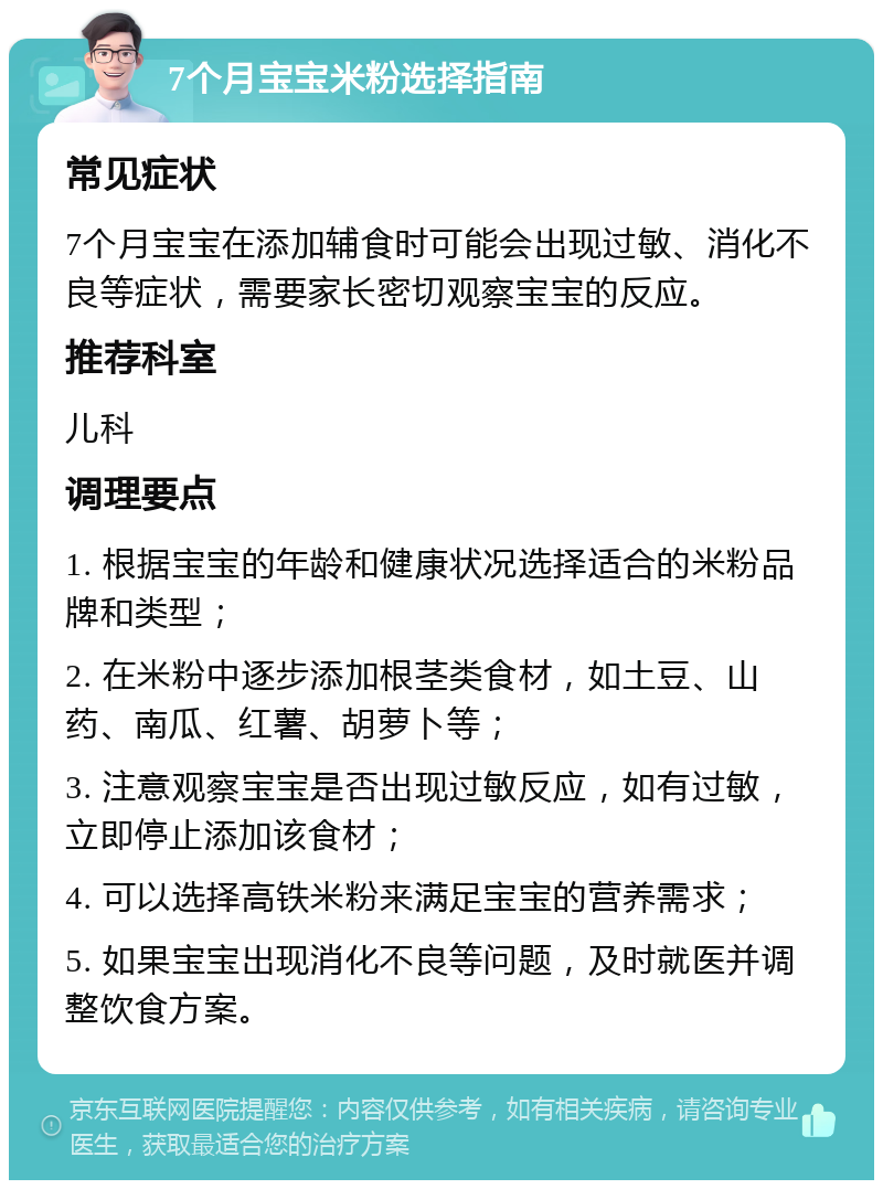 7个月宝宝米粉选择指南 常见症状 7个月宝宝在添加辅食时可能会出现过敏、消化不良等症状，需要家长密切观察宝宝的反应。 推荐科室 儿科 调理要点 1. 根据宝宝的年龄和健康状况选择适合的米粉品牌和类型； 2. 在米粉中逐步添加根茎类食材，如土豆、山药、南瓜、红薯、胡萝卜等； 3. 注意观察宝宝是否出现过敏反应，如有过敏，立即停止添加该食材； 4. 可以选择高铁米粉来满足宝宝的营养需求； 5. 如果宝宝出现消化不良等问题，及时就医并调整饮食方案。