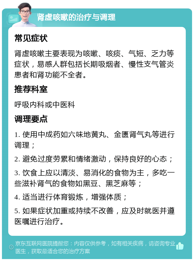 肾虚咳嗽的治疗与调理 常见症状 肾虚咳嗽主要表现为咳嗽、咳痰、气短、乏力等症状，易感人群包括长期吸烟者、慢性支气管炎患者和肾功能不全者。 推荐科室 呼吸内科或中医科 调理要点 1. 使用中成药如六味地黄丸、金匮肾气丸等进行调理； 2. 避免过度劳累和情绪激动，保持良好的心态； 3. 饮食上应以清淡、易消化的食物为主，多吃一些滋补肾气的食物如黑豆、黑芝麻等； 4. 适当进行体育锻炼，增强体质； 5. 如果症状加重或持续不改善，应及时就医并遵医嘱进行治疗。