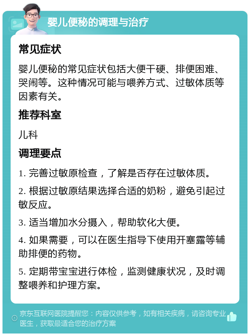 婴儿便秘的调理与治疗 常见症状 婴儿便秘的常见症状包括大便干硬、排便困难、哭闹等。这种情况可能与喂养方式、过敏体质等因素有关。 推荐科室 儿科 调理要点 1. 完善过敏原检查，了解是否存在过敏体质。 2. 根据过敏原结果选择合适的奶粉，避免引起过敏反应。 3. 适当增加水分摄入，帮助软化大便。 4. 如果需要，可以在医生指导下使用开塞露等辅助排便的药物。 5. 定期带宝宝进行体检，监测健康状况，及时调整喂养和护理方案。