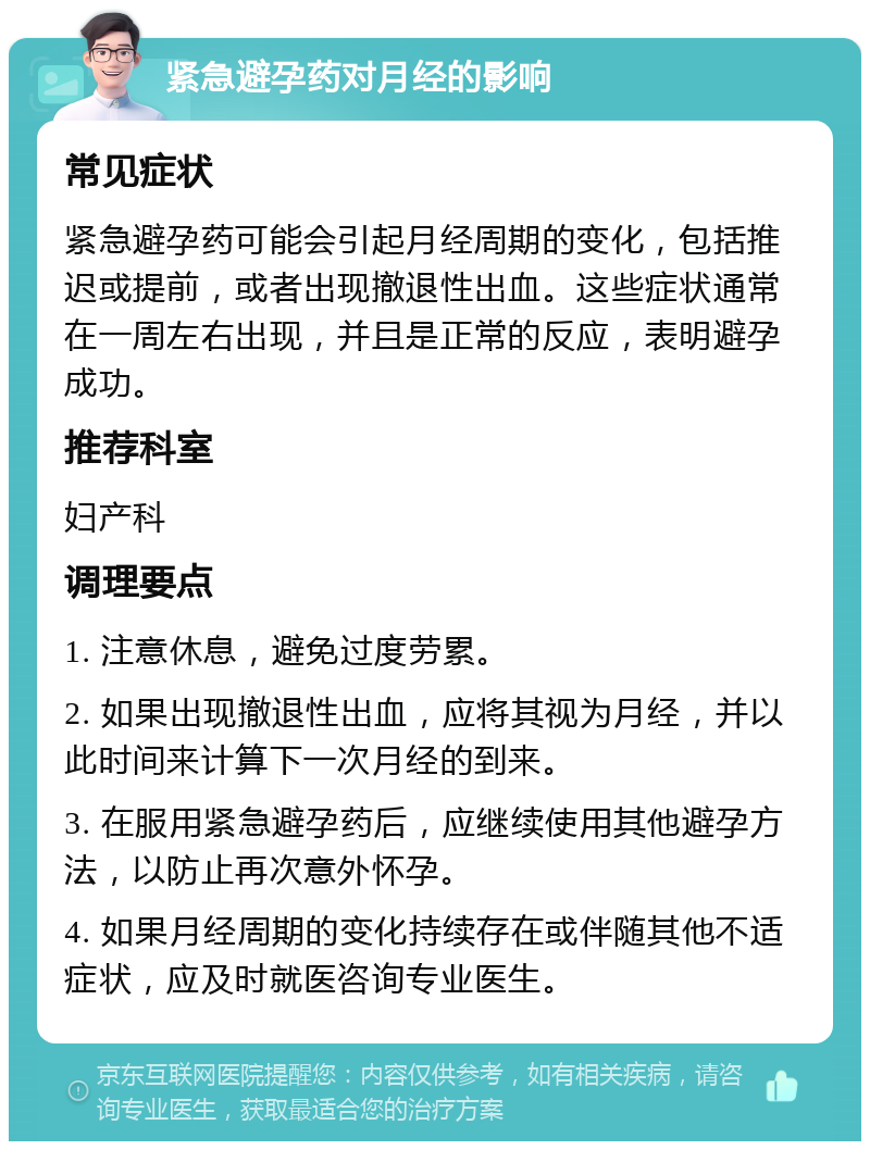 紧急避孕药对月经的影响 常见症状 紧急避孕药可能会引起月经周期的变化，包括推迟或提前，或者出现撤退性出血。这些症状通常在一周左右出现，并且是正常的反应，表明避孕成功。 推荐科室 妇产科 调理要点 1. 注意休息，避免过度劳累。 2. 如果出现撤退性出血，应将其视为月经，并以此时间来计算下一次月经的到来。 3. 在服用紧急避孕药后，应继续使用其他避孕方法，以防止再次意外怀孕。 4. 如果月经周期的变化持续存在或伴随其他不适症状，应及时就医咨询专业医生。