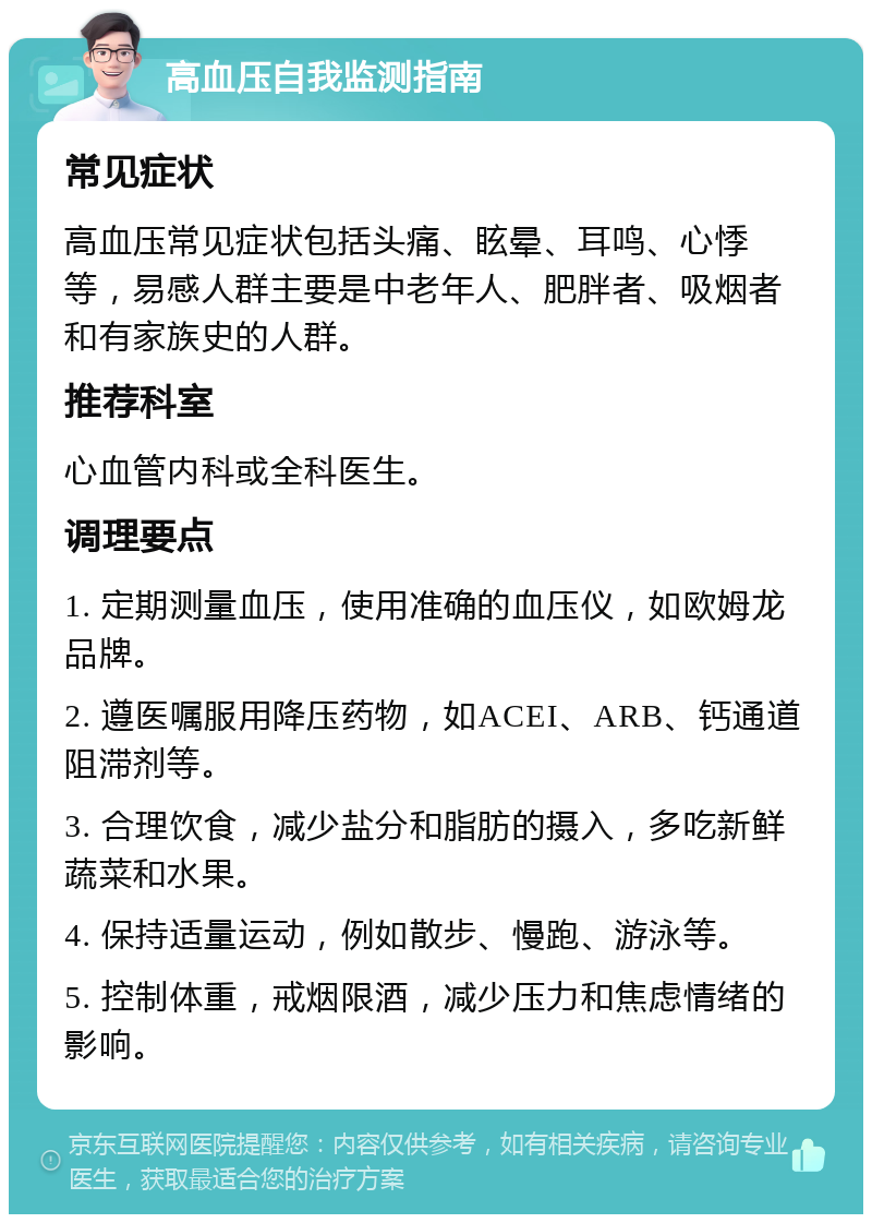 高血压自我监测指南 常见症状 高血压常见症状包括头痛、眩晕、耳鸣、心悸等，易感人群主要是中老年人、肥胖者、吸烟者和有家族史的人群。 推荐科室 心血管内科或全科医生。 调理要点 1. 定期测量血压，使用准确的血压仪，如欧姆龙品牌。 2. 遵医嘱服用降压药物，如ACEI、ARB、钙通道阻滞剂等。 3. 合理饮食，减少盐分和脂肪的摄入，多吃新鲜蔬菜和水果。 4. 保持适量运动，例如散步、慢跑、游泳等。 5. 控制体重，戒烟限酒，减少压力和焦虑情绪的影响。