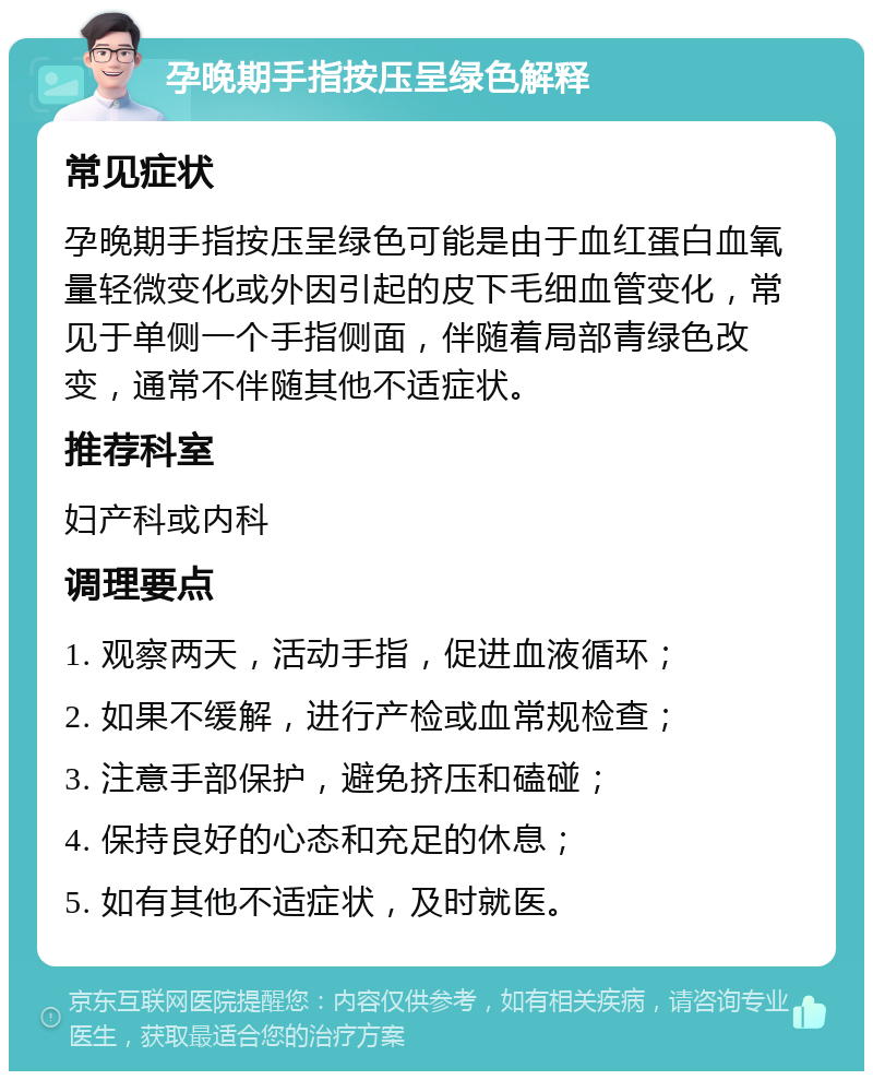 孕晚期手指按压呈绿色解释 常见症状 孕晚期手指按压呈绿色可能是由于血红蛋白血氧量轻微变化或外因引起的皮下毛细血管变化，常见于单侧一个手指侧面，伴随着局部青绿色改变，通常不伴随其他不适症状。 推荐科室 妇产科或内科 调理要点 1. 观察两天，活动手指，促进血液循环； 2. 如果不缓解，进行产检或血常规检查； 3. 注意手部保护，避免挤压和磕碰； 4. 保持良好的心态和充足的休息； 5. 如有其他不适症状，及时就医。