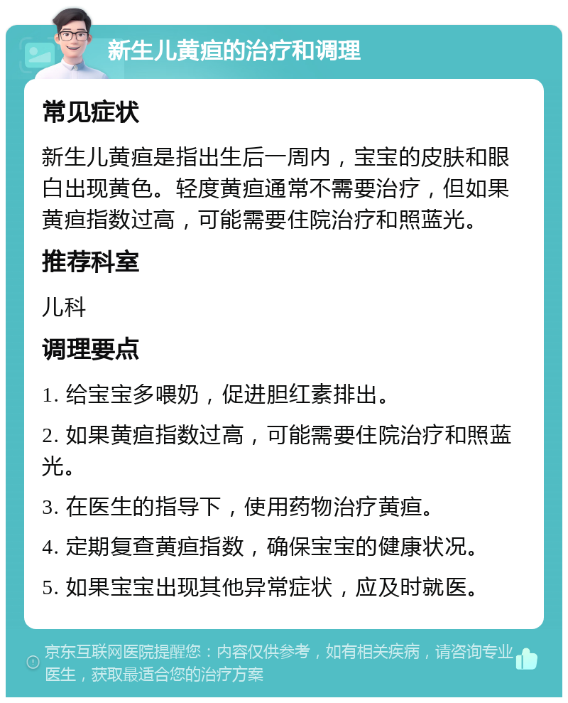 新生儿黄疸的治疗和调理 常见症状 新生儿黄疸是指出生后一周内，宝宝的皮肤和眼白出现黄色。轻度黄疸通常不需要治疗，但如果黄疸指数过高，可能需要住院治疗和照蓝光。 推荐科室 儿科 调理要点 1. 给宝宝多喂奶，促进胆红素排出。 2. 如果黄疸指数过高，可能需要住院治疗和照蓝光。 3. 在医生的指导下，使用药物治疗黄疸。 4. 定期复查黄疸指数，确保宝宝的健康状况。 5. 如果宝宝出现其他异常症状，应及时就医。