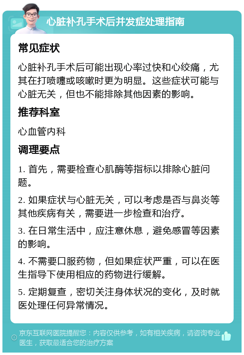 心脏补孔手术后并发症处理指南 常见症状 心脏补孔手术后可能出现心率过快和心绞痛，尤其在打喷嚏或咳嗽时更为明显。这些症状可能与心脏无关，但也不能排除其他因素的影响。 推荐科室 心血管内科 调理要点 1. 首先，需要检查心肌酶等指标以排除心脏问题。 2. 如果症状与心脏无关，可以考虑是否与鼻炎等其他疾病有关，需要进一步检查和治疗。 3. 在日常生活中，应注意休息，避免感冒等因素的影响。 4. 不需要口服药物，但如果症状严重，可以在医生指导下使用相应的药物进行缓解。 5. 定期复查，密切关注身体状况的变化，及时就医处理任何异常情况。