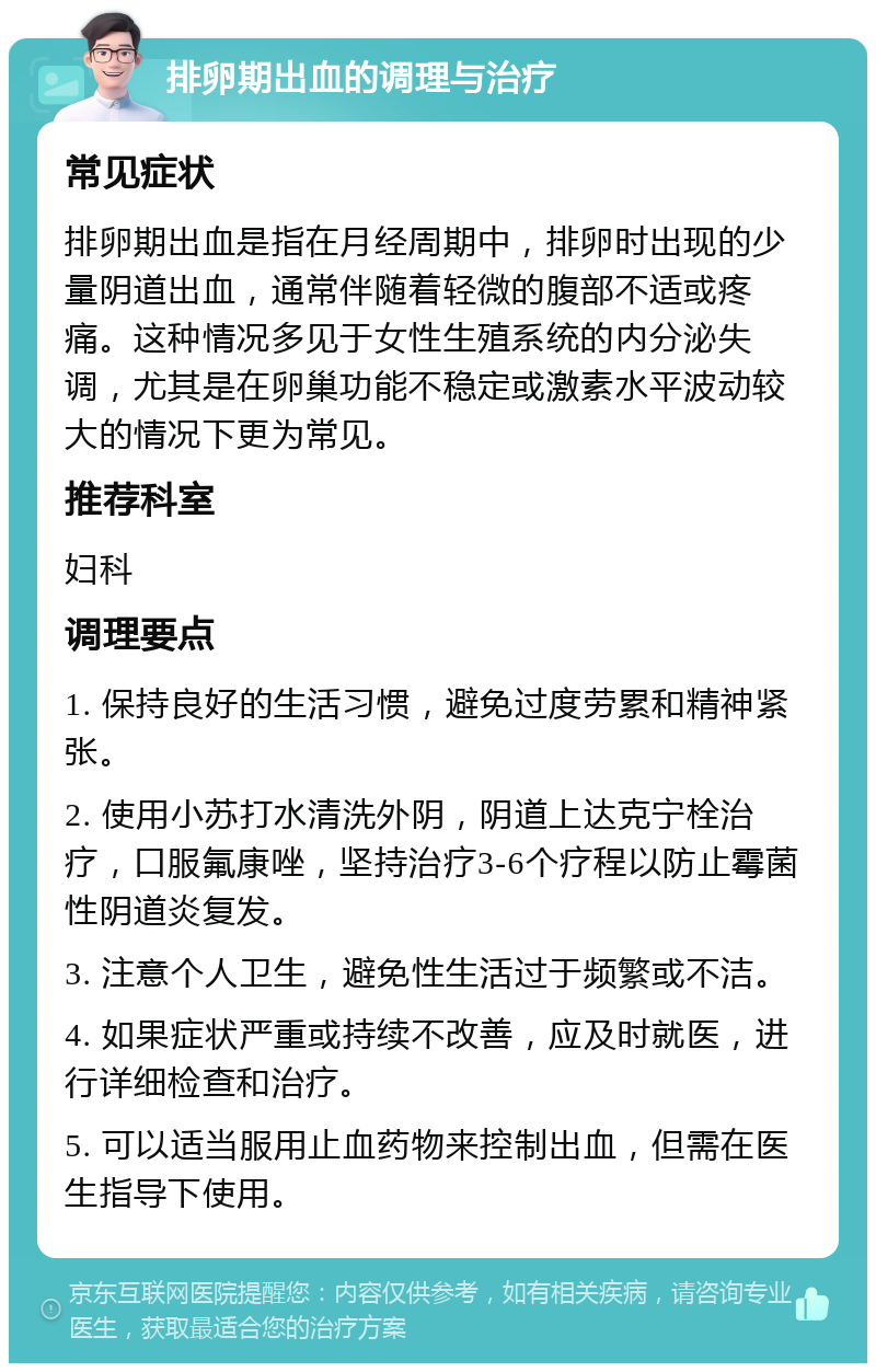 排卵期出血的调理与治疗 常见症状 排卵期出血是指在月经周期中，排卵时出现的少量阴道出血，通常伴随着轻微的腹部不适或疼痛。这种情况多见于女性生殖系统的内分泌失调，尤其是在卵巢功能不稳定或激素水平波动较大的情况下更为常见。 推荐科室 妇科 调理要点 1. 保持良好的生活习惯，避免过度劳累和精神紧张。 2. 使用小苏打水清洗外阴，阴道上达克宁栓治疗，口服氟康唑，坚持治疗3-6个疗程以防止霉菌性阴道炎复发。 3. 注意个人卫生，避免性生活过于频繁或不洁。 4. 如果症状严重或持续不改善，应及时就医，进行详细检查和治疗。 5. 可以适当服用止血药物来控制出血，但需在医生指导下使用。