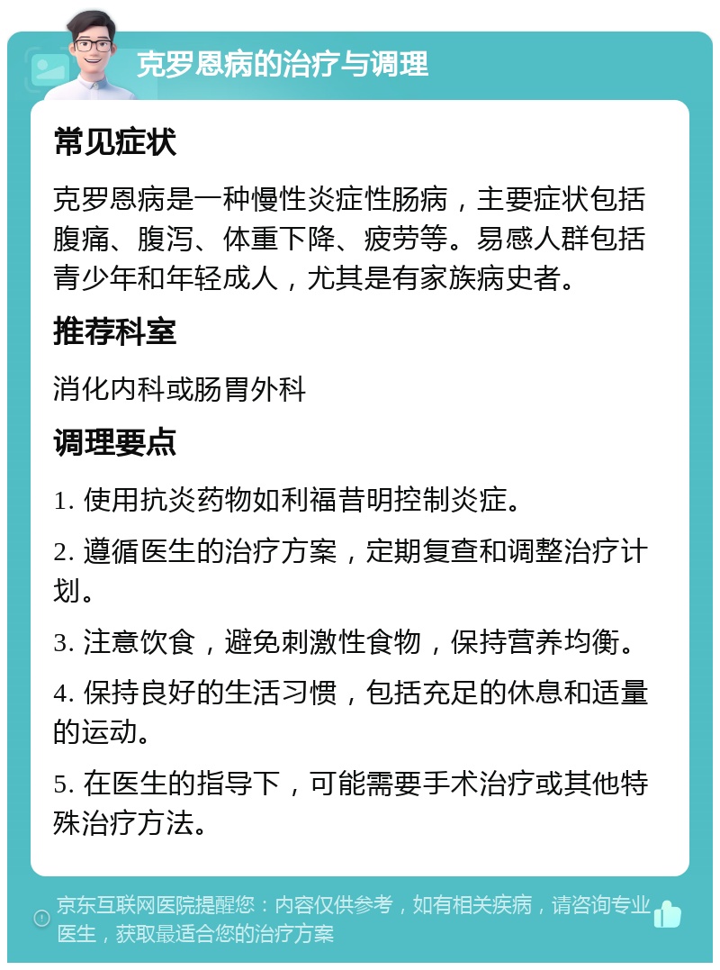 克罗恩病的治疗与调理 常见症状 克罗恩病是一种慢性炎症性肠病，主要症状包括腹痛、腹泻、体重下降、疲劳等。易感人群包括青少年和年轻成人，尤其是有家族病史者。 推荐科室 消化内科或肠胃外科 调理要点 1. 使用抗炎药物如利福昔明控制炎症。 2. 遵循医生的治疗方案，定期复查和调整治疗计划。 3. 注意饮食，避免刺激性食物，保持营养均衡。 4. 保持良好的生活习惯，包括充足的休息和适量的运动。 5. 在医生的指导下，可能需要手术治疗或其他特殊治疗方法。