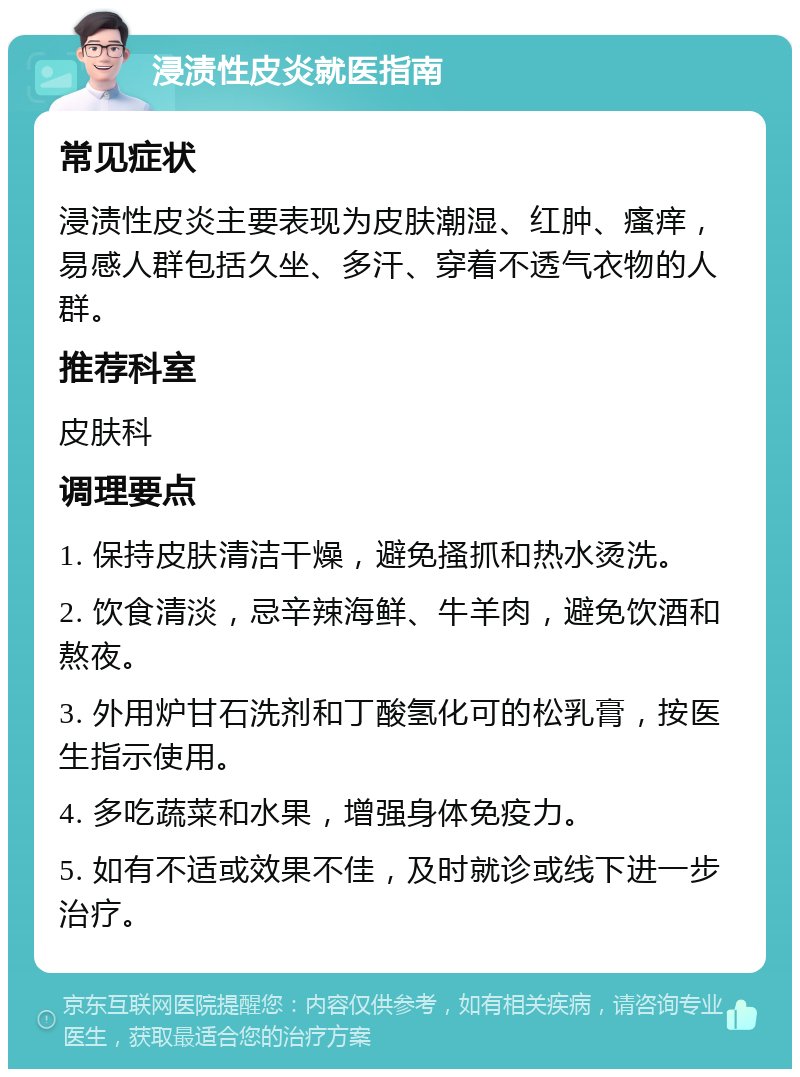 浸渍性皮炎就医指南 常见症状 浸渍性皮炎主要表现为皮肤潮湿、红肿、瘙痒，易感人群包括久坐、多汗、穿着不透气衣物的人群。 推荐科室 皮肤科 调理要点 1. 保持皮肤清洁干燥，避免搔抓和热水烫洗。 2. 饮食清淡，忌辛辣海鲜、牛羊肉，避免饮酒和熬夜。 3. 外用炉甘石洗剂和丁酸氢化可的松乳膏，按医生指示使用。 4. 多吃蔬菜和水果，增强身体免疫力。 5. 如有不适或效果不佳，及时就诊或线下进一步治疗。