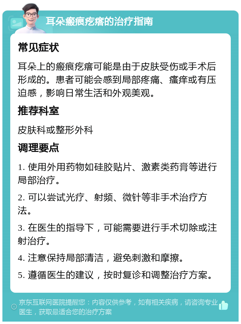 耳朵瘢痕疙瘩的治疗指南 常见症状 耳朵上的瘢痕疙瘩可能是由于皮肤受伤或手术后形成的。患者可能会感到局部疼痛、瘙痒或有压迫感，影响日常生活和外观美观。 推荐科室 皮肤科或整形外科 调理要点 1. 使用外用药物如硅胶贴片、激素类药膏等进行局部治疗。 2. 可以尝试光疗、射频、微针等非手术治疗方法。 3. 在医生的指导下，可能需要进行手术切除或注射治疗。 4. 注意保持局部清洁，避免刺激和摩擦。 5. 遵循医生的建议，按时复诊和调整治疗方案。