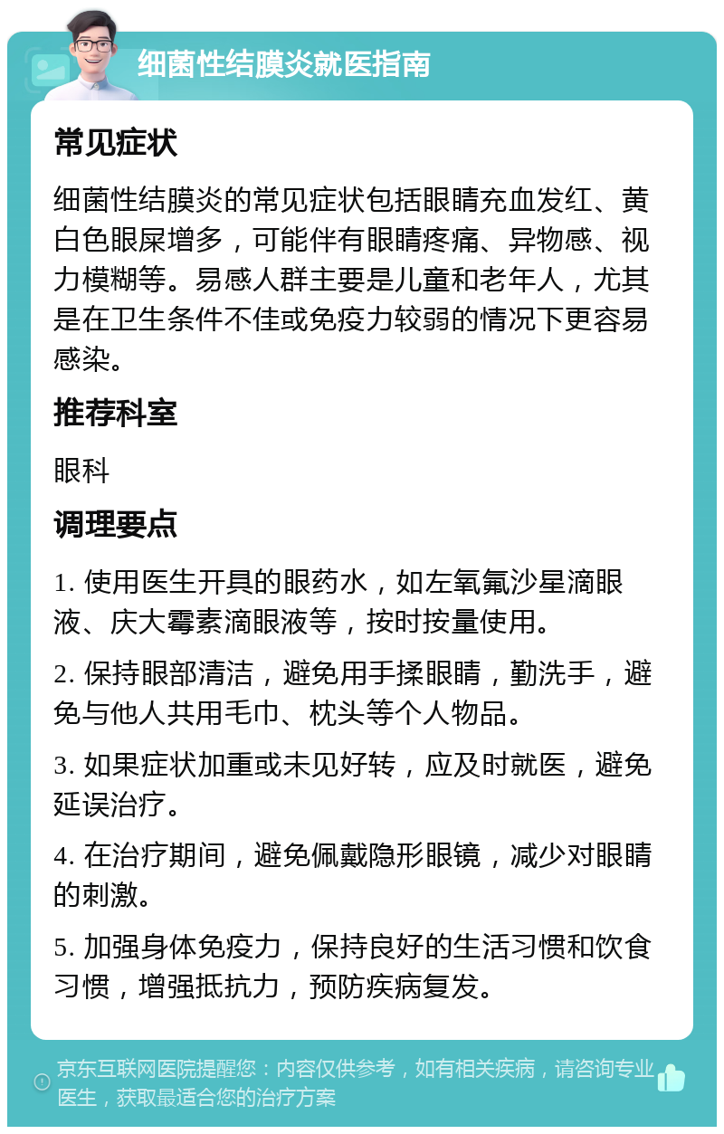 细菌性结膜炎就医指南 常见症状 细菌性结膜炎的常见症状包括眼睛充血发红、黄白色眼屎增多，可能伴有眼睛疼痛、异物感、视力模糊等。易感人群主要是儿童和老年人，尤其是在卫生条件不佳或免疫力较弱的情况下更容易感染。 推荐科室 眼科 调理要点 1. 使用医生开具的眼药水，如左氧氟沙星滴眼液、庆大霉素滴眼液等，按时按量使用。 2. 保持眼部清洁，避免用手揉眼睛，勤洗手，避免与他人共用毛巾、枕头等个人物品。 3. 如果症状加重或未见好转，应及时就医，避免延误治疗。 4. 在治疗期间，避免佩戴隐形眼镜，减少对眼睛的刺激。 5. 加强身体免疫力，保持良好的生活习惯和饮食习惯，增强抵抗力，预防疾病复发。