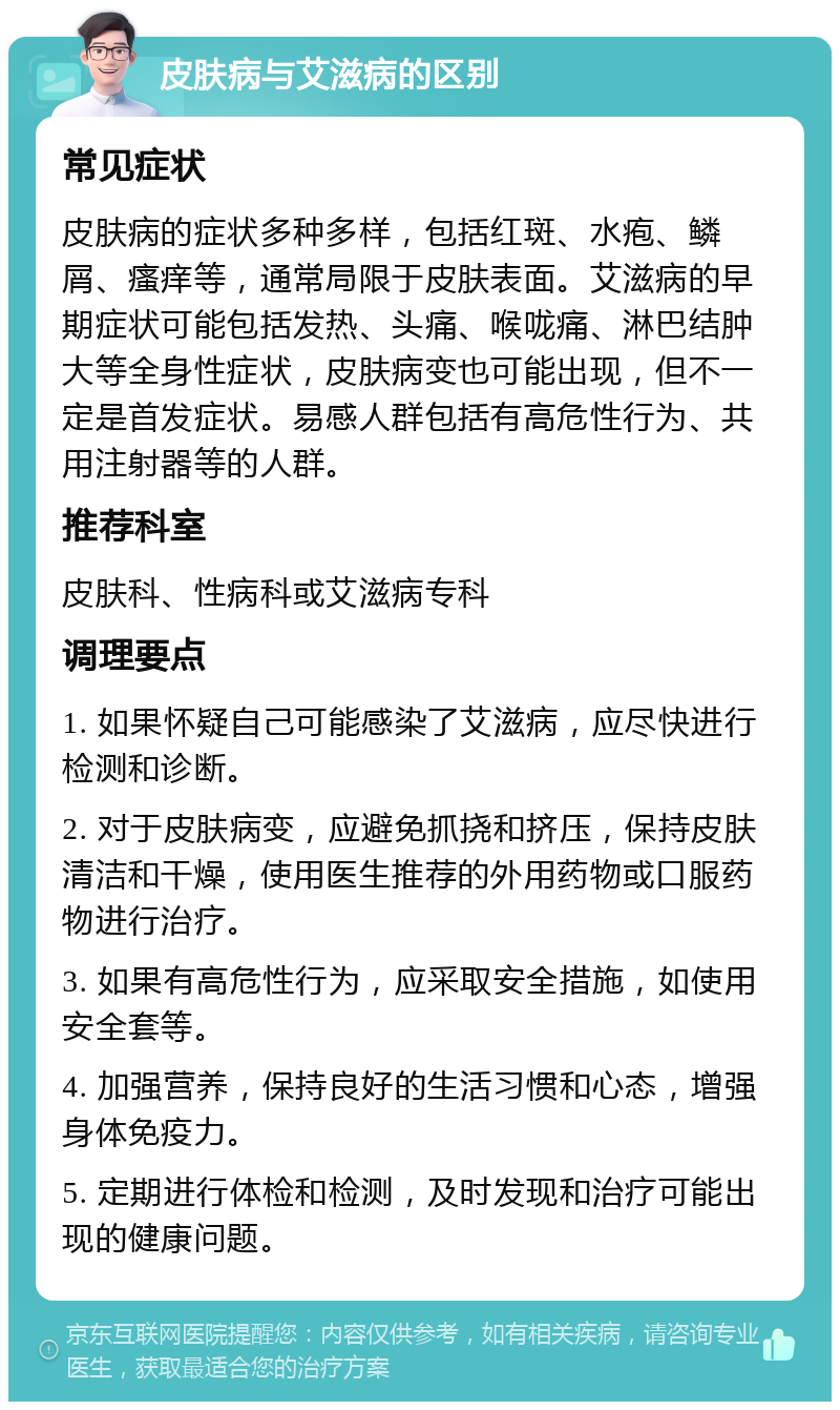 皮肤病与艾滋病的区别 常见症状 皮肤病的症状多种多样，包括红斑、水疱、鳞屑、瘙痒等，通常局限于皮肤表面。艾滋病的早期症状可能包括发热、头痛、喉咙痛、淋巴结肿大等全身性症状，皮肤病变也可能出现，但不一定是首发症状。易感人群包括有高危性行为、共用注射器等的人群。 推荐科室 皮肤科、性病科或艾滋病专科 调理要点 1. 如果怀疑自己可能感染了艾滋病，应尽快进行检测和诊断。 2. 对于皮肤病变，应避免抓挠和挤压，保持皮肤清洁和干燥，使用医生推荐的外用药物或口服药物进行治疗。 3. 如果有高危性行为，应采取安全措施，如使用安全套等。 4. 加强营养，保持良好的生活习惯和心态，增强身体免疫力。 5. 定期进行体检和检测，及时发现和治疗可能出现的健康问题。