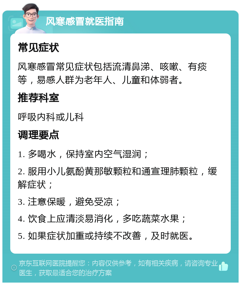 风寒感冒就医指南 常见症状 风寒感冒常见症状包括流清鼻涕、咳嗽、有痰等，易感人群为老年人、儿童和体弱者。 推荐科室 呼吸内科或儿科 调理要点 1. 多喝水，保持室内空气湿润； 2. 服用小儿氨酚黄那敏颗粒和通宣理肺颗粒，缓解症状； 3. 注意保暖，避免受凉； 4. 饮食上应清淡易消化，多吃蔬菜水果； 5. 如果症状加重或持续不改善，及时就医。