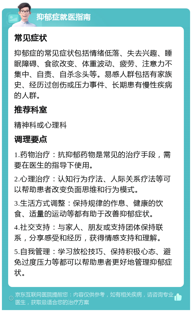 抑郁症就医指南 常见症状 抑郁症的常见症状包括情绪低落、失去兴趣、睡眠障碍、食欲改变、体重波动、疲劳、注意力不集中、自责、自杀念头等。易感人群包括有家族史、经历过创伤或压力事件、长期患有慢性疾病的人群。 推荐科室 精神科或心理科 调理要点 1.药物治疗：抗抑郁药物是常见的治疗手段，需要在医生的指导下使用。 2.心理治疗：认知行为疗法、人际关系疗法等可以帮助患者改变负面思维和行为模式。 3.生活方式调整：保持规律的作息、健康的饮食、适量的运动等都有助于改善抑郁症状。 4.社交支持：与家人、朋友或支持团体保持联系，分享感受和经历，获得情感支持和理解。 5.自我管理：学习放松技巧、保持积极心态、避免过度压力等都可以帮助患者更好地管理抑郁症状。