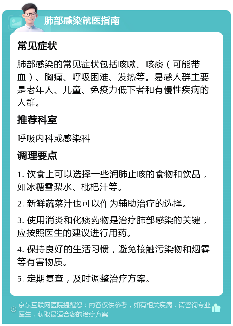 肺部感染就医指南 常见症状 肺部感染的常见症状包括咳嗽、咳痰（可能带血）、胸痛、呼吸困难、发热等。易感人群主要是老年人、儿童、免疫力低下者和有慢性疾病的人群。 推荐科室 呼吸内科或感染科 调理要点 1. 饮食上可以选择一些润肺止咳的食物和饮品，如冰糖雪梨水、枇杷汁等。 2. 新鲜蔬菜汁也可以作为辅助治疗的选择。 3. 使用消炎和化痰药物是治疗肺部感染的关键，应按照医生的建议进行用药。 4. 保持良好的生活习惯，避免接触污染物和烟雾等有害物质。 5. 定期复查，及时调整治疗方案。