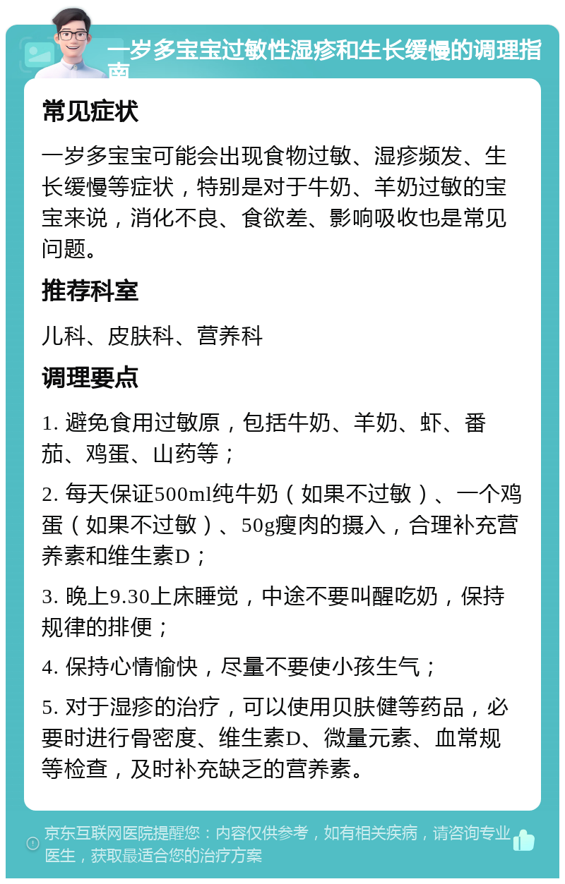 一岁多宝宝过敏性湿疹和生长缓慢的调理指南 常见症状 一岁多宝宝可能会出现食物过敏、湿疹频发、生长缓慢等症状，特别是对于牛奶、羊奶过敏的宝宝来说，消化不良、食欲差、影响吸收也是常见问题。 推荐科室 儿科、皮肤科、营养科 调理要点 1. 避免食用过敏原，包括牛奶、羊奶、虾、番茄、鸡蛋、山药等； 2. 每天保证500ml纯牛奶（如果不过敏）、一个鸡蛋（如果不过敏）、50g瘦肉的摄入，合理补充营养素和维生素D； 3. 晚上9.30上床睡觉，中途不要叫醒吃奶，保持规律的排便； 4. 保持心情愉快，尽量不要使小孩生气； 5. 对于湿疹的治疗，可以使用贝肤健等药品，必要时进行骨密度、维生素D、微量元素、血常规等检查，及时补充缺乏的营养素。