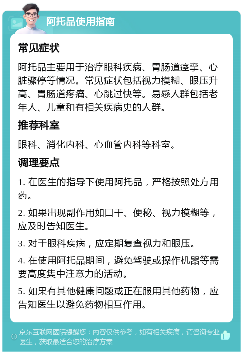 阿托品使用指南 常见症状 阿托品主要用于治疗眼科疾病、胃肠道痉挛、心脏骤停等情况。常见症状包括视力模糊、眼压升高、胃肠道疼痛、心跳过快等。易感人群包括老年人、儿童和有相关疾病史的人群。 推荐科室 眼科、消化内科、心血管内科等科室。 调理要点 1. 在医生的指导下使用阿托品，严格按照处方用药。 2. 如果出现副作用如口干、便秘、视力模糊等，应及时告知医生。 3. 对于眼科疾病，应定期复查视力和眼压。 4. 在使用阿托品期间，避免驾驶或操作机器等需要高度集中注意力的活动。 5. 如果有其他健康问题或正在服用其他药物，应告知医生以避免药物相互作用。