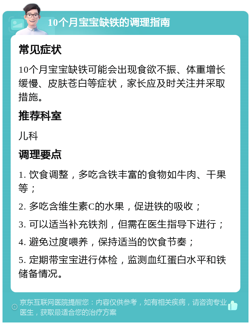 10个月宝宝缺铁的调理指南 常见症状 10个月宝宝缺铁可能会出现食欲不振、体重增长缓慢、皮肤苍白等症状，家长应及时关注并采取措施。 推荐科室 儿科 调理要点 1. 饮食调整，多吃含铁丰富的食物如牛肉、干果等； 2. 多吃含维生素C的水果，促进铁的吸收； 3. 可以适当补充铁剂，但需在医生指导下进行； 4. 避免过度喂养，保持适当的饮食节奏； 5. 定期带宝宝进行体检，监测血红蛋白水平和铁储备情况。