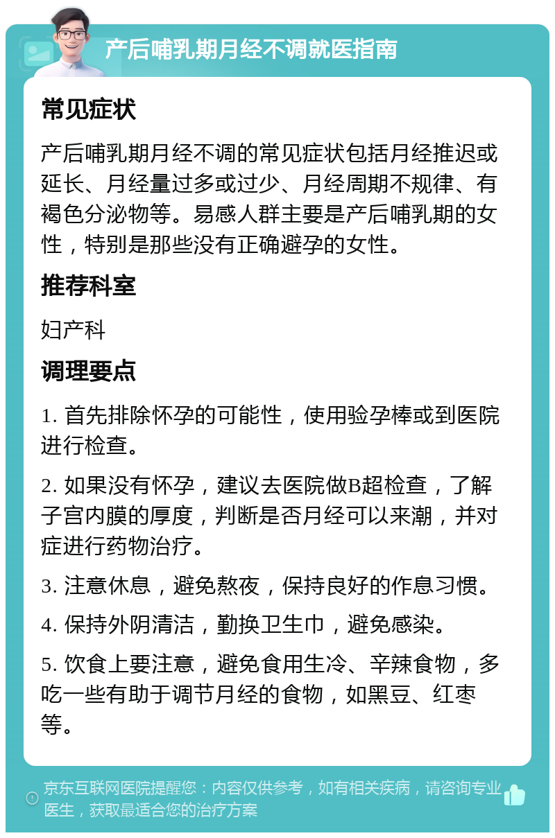 产后哺乳期月经不调就医指南 常见症状 产后哺乳期月经不调的常见症状包括月经推迟或延长、月经量过多或过少、月经周期不规律、有褐色分泌物等。易感人群主要是产后哺乳期的女性，特别是那些没有正确避孕的女性。 推荐科室 妇产科 调理要点 1. 首先排除怀孕的可能性，使用验孕棒或到医院进行检查。 2. 如果没有怀孕，建议去医院做B超检查，了解子宫内膜的厚度，判断是否月经可以来潮，并对症进行药物治疗。 3. 注意休息，避免熬夜，保持良好的作息习惯。 4. 保持外阴清洁，勤换卫生巾，避免感染。 5. 饮食上要注意，避免食用生冷、辛辣食物，多吃一些有助于调节月经的食物，如黑豆、红枣等。