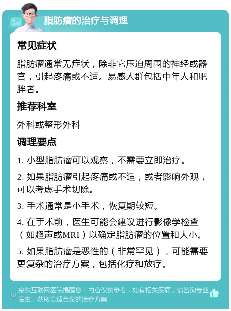 脂肪瘤的治疗与调理 常见症状 脂肪瘤通常无症状，除非它压迫周围的神经或器官，引起疼痛或不适。易感人群包括中年人和肥胖者。 推荐科室 外科或整形外科 调理要点 1. 小型脂肪瘤可以观察，不需要立即治疗。 2. 如果脂肪瘤引起疼痛或不适，或者影响外观，可以考虑手术切除。 3. 手术通常是小手术，恢复期较短。 4. 在手术前，医生可能会建议进行影像学检查（如超声或MRI）以确定脂肪瘤的位置和大小。 5. 如果脂肪瘤是恶性的（非常罕见），可能需要更复杂的治疗方案，包括化疗和放疗。