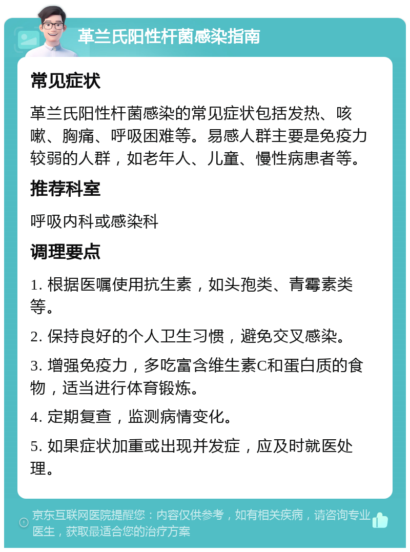 革兰氏阳性杆菌感染指南 常见症状 革兰氏阳性杆菌感染的常见症状包括发热、咳嗽、胸痛、呼吸困难等。易感人群主要是免疫力较弱的人群，如老年人、儿童、慢性病患者等。 推荐科室 呼吸内科或感染科 调理要点 1. 根据医嘱使用抗生素，如头孢类、青霉素类等。 2. 保持良好的个人卫生习惯，避免交叉感染。 3. 增强免疫力，多吃富含维生素C和蛋白质的食物，适当进行体育锻炼。 4. 定期复查，监测病情变化。 5. 如果症状加重或出现并发症，应及时就医处理。