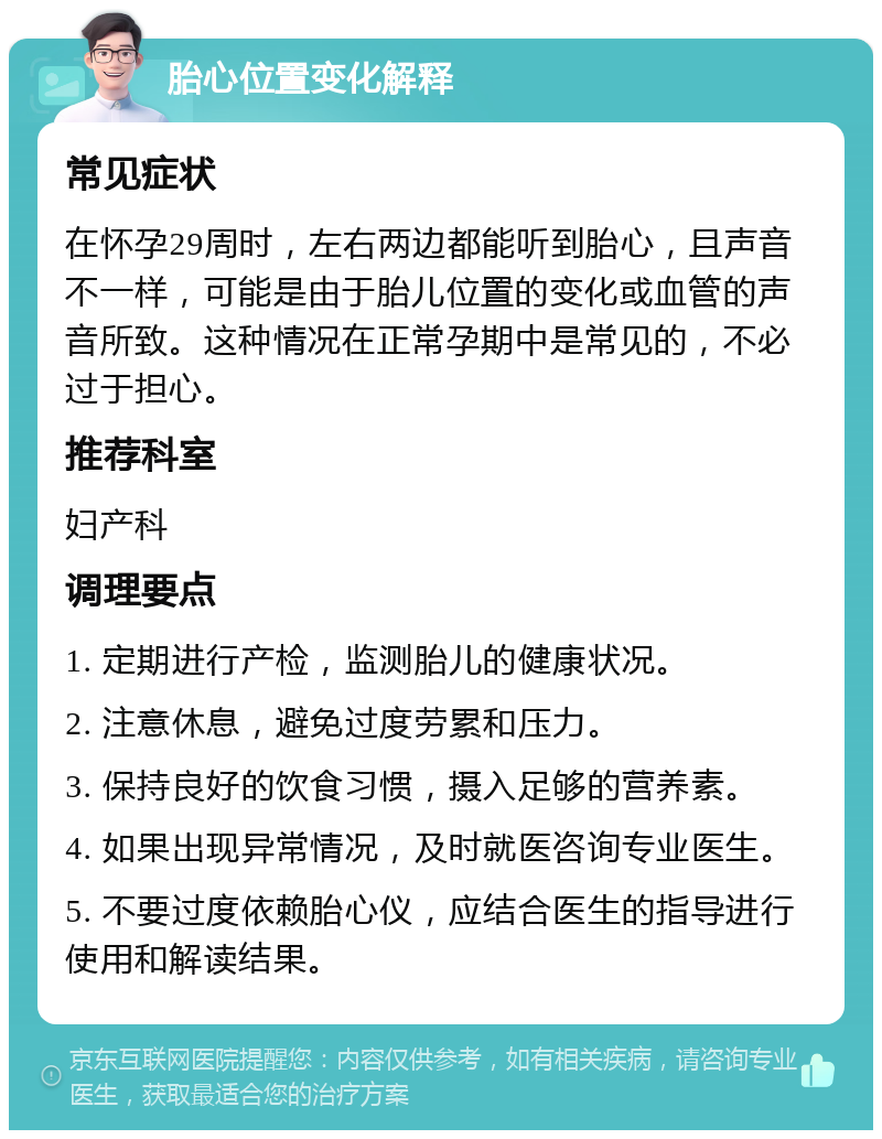 胎心位置变化解释 常见症状 在怀孕29周时，左右两边都能听到胎心，且声音不一样，可能是由于胎儿位置的变化或血管的声音所致。这种情况在正常孕期中是常见的，不必过于担心。 推荐科室 妇产科 调理要点 1. 定期进行产检，监测胎儿的健康状况。 2. 注意休息，避免过度劳累和压力。 3. 保持良好的饮食习惯，摄入足够的营养素。 4. 如果出现异常情况，及时就医咨询专业医生。 5. 不要过度依赖胎心仪，应结合医生的指导进行使用和解读结果。