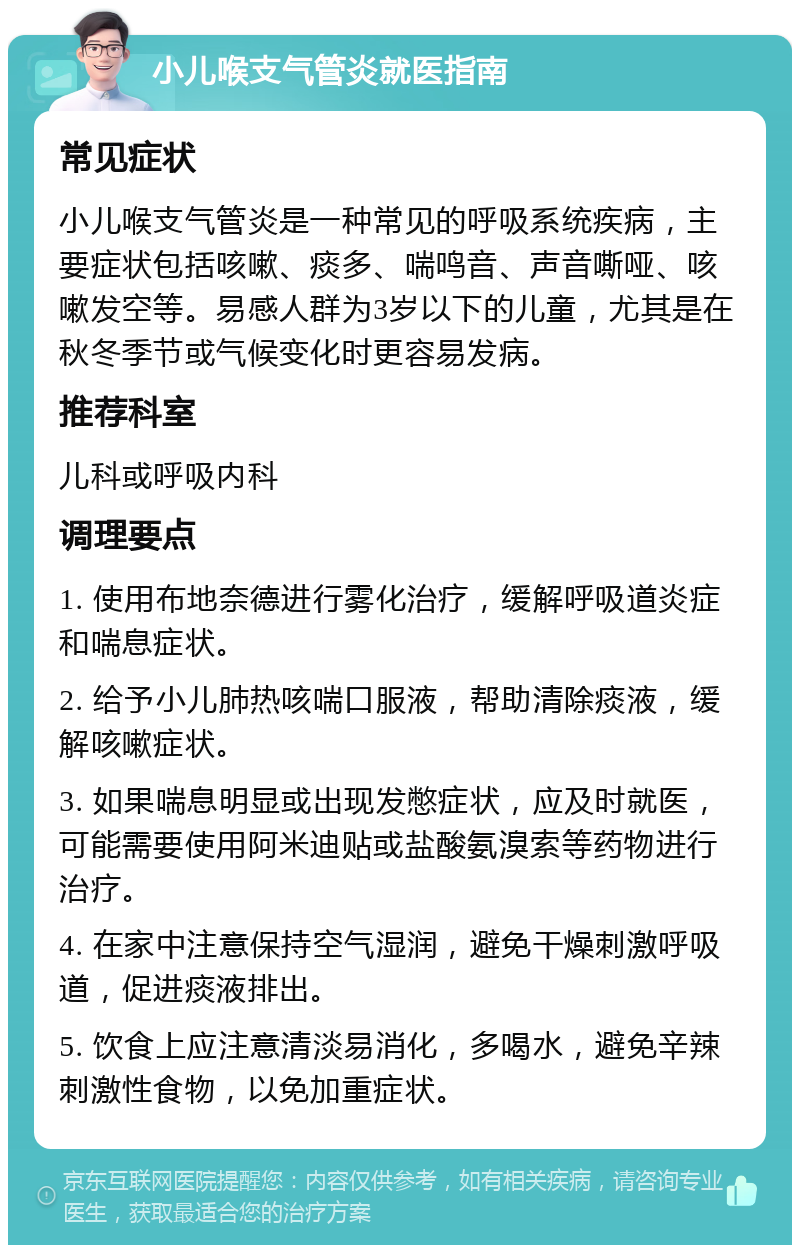 小儿喉支气管炎就医指南 常见症状 小儿喉支气管炎是一种常见的呼吸系统疾病，主要症状包括咳嗽、痰多、喘鸣音、声音嘶哑、咳嗽发空等。易感人群为3岁以下的儿童，尤其是在秋冬季节或气候变化时更容易发病。 推荐科室 儿科或呼吸内科 调理要点 1. 使用布地奈德进行雾化治疗，缓解呼吸道炎症和喘息症状。 2. 给予小儿肺热咳喘口服液，帮助清除痰液，缓解咳嗽症状。 3. 如果喘息明显或出现发憋症状，应及时就医，可能需要使用阿米迪贴或盐酸氨溴索等药物进行治疗。 4. 在家中注意保持空气湿润，避免干燥刺激呼吸道，促进痰液排出。 5. 饮食上应注意清淡易消化，多喝水，避免辛辣刺激性食物，以免加重症状。