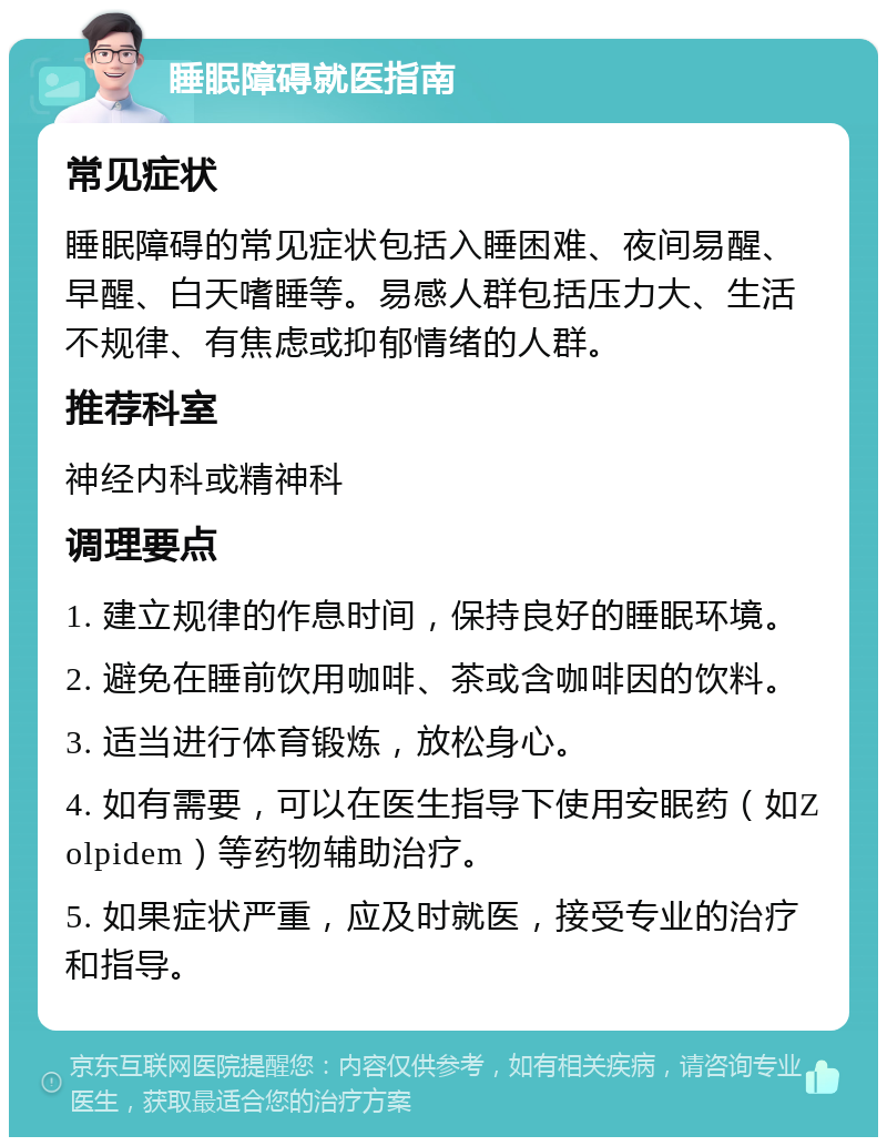 睡眠障碍就医指南 常见症状 睡眠障碍的常见症状包括入睡困难、夜间易醒、早醒、白天嗜睡等。易感人群包括压力大、生活不规律、有焦虑或抑郁情绪的人群。 推荐科室 神经内科或精神科 调理要点 1. 建立规律的作息时间，保持良好的睡眠环境。 2. 避免在睡前饮用咖啡、茶或含咖啡因的饮料。 3. 适当进行体育锻炼，放松身心。 4. 如有需要，可以在医生指导下使用安眠药（如Zolpidem）等药物辅助治疗。 5. 如果症状严重，应及时就医，接受专业的治疗和指导。