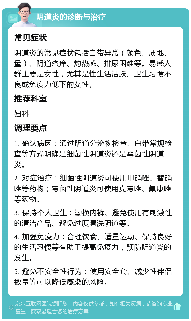 阴道炎的诊断与治疗 常见症状 阴道炎的常见症状包括白带异常（颜色、质地、量）、阴道瘙痒、灼热感、排尿困难等。易感人群主要是女性，尤其是性生活活跃、卫生习惯不良或免疫力低下的女性。 推荐科室 妇科 调理要点 1. 确认病因：通过阴道分泌物检查、白带常规检查等方式明确是细菌性阴道炎还是霉菌性阴道炎。 2. 对症治疗：细菌性阴道炎可使用甲硝唑、替硝唑等药物；霉菌性阴道炎可使用克霉唑、氟康唑等药物。 3. 保持个人卫生：勤换内裤、避免使用有刺激性的清洁产品、避免过度清洗阴道等。 4. 加强免疫力：合理饮食、适量运动、保持良好的生活习惯等有助于提高免疫力，预防阴道炎的发生。 5. 避免不安全性行为：使用安全套、减少性伴侣数量等可以降低感染的风险。