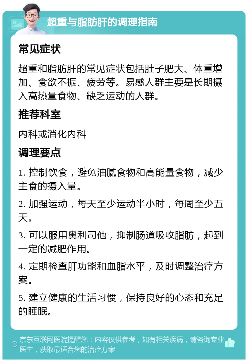 超重与脂肪肝的调理指南 常见症状 超重和脂肪肝的常见症状包括肚子肥大、体重增加、食欲不振、疲劳等。易感人群主要是长期摄入高热量食物、缺乏运动的人群。 推荐科室 内科或消化内科 调理要点 1. 控制饮食，避免油腻食物和高能量食物，减少主食的摄入量。 2. 加强运动，每天至少运动半小时，每周至少五天。 3. 可以服用奥利司他，抑制肠道吸收脂肪，起到一定的减肥作用。 4. 定期检查肝功能和血脂水平，及时调整治疗方案。 5. 建立健康的生活习惯，保持良好的心态和充足的睡眠。