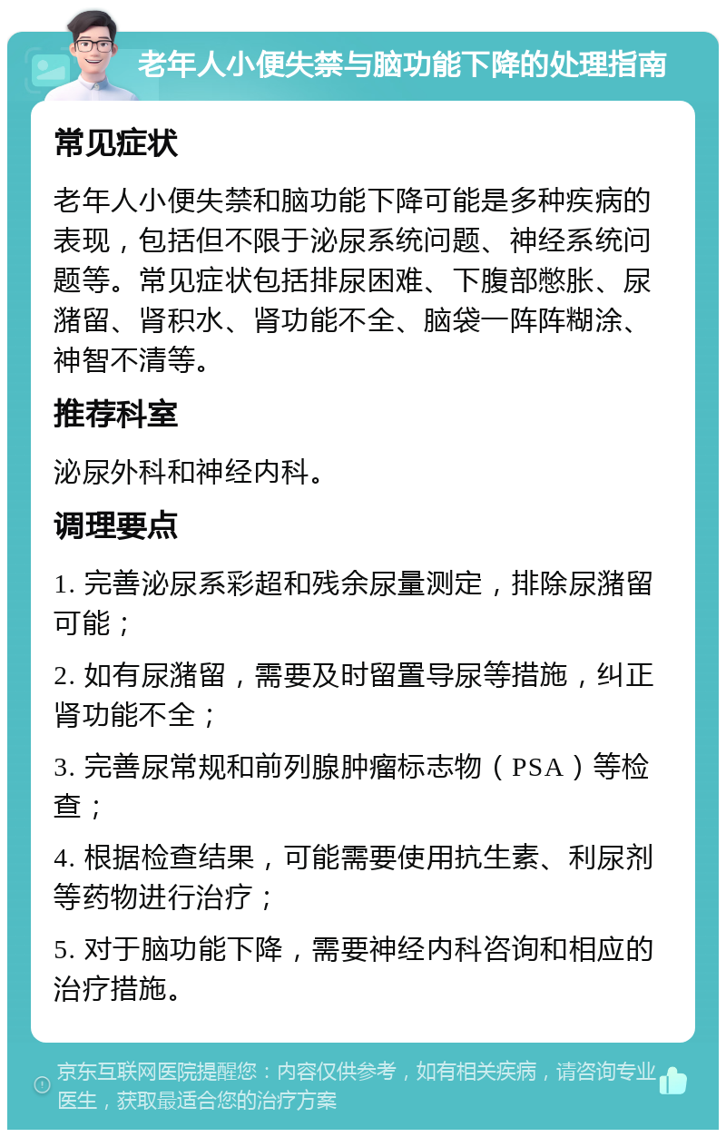 老年人小便失禁与脑功能下降的处理指南 常见症状 老年人小便失禁和脑功能下降可能是多种疾病的表现，包括但不限于泌尿系统问题、神经系统问题等。常见症状包括排尿困难、下腹部憋胀、尿潴留、肾积水、肾功能不全、脑袋一阵阵糊涂、神智不清等。 推荐科室 泌尿外科和神经内科。 调理要点 1. 完善泌尿系彩超和残余尿量测定，排除尿潴留可能； 2. 如有尿潴留，需要及时留置导尿等措施，纠正肾功能不全； 3. 完善尿常规和前列腺肿瘤标志物（PSA）等检查； 4. 根据检查结果，可能需要使用抗生素、利尿剂等药物进行治疗； 5. 对于脑功能下降，需要神经内科咨询和相应的治疗措施。