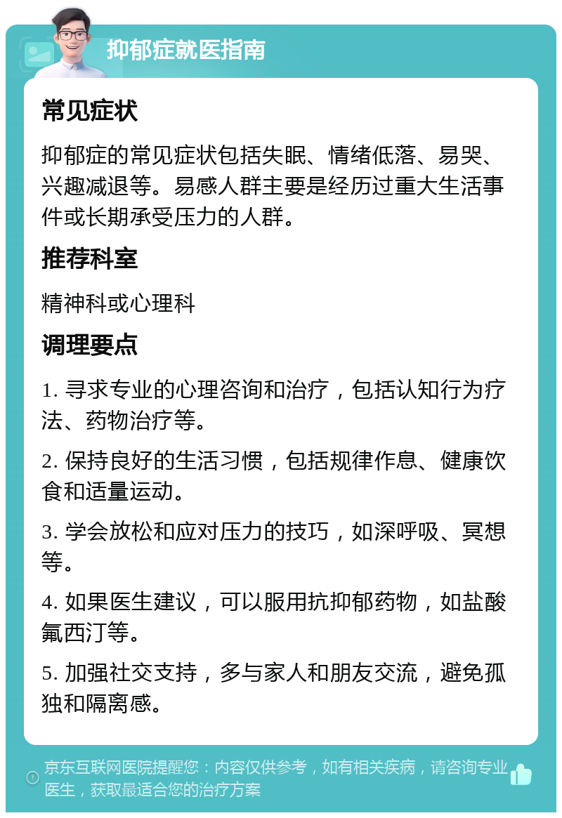 抑郁症就医指南 常见症状 抑郁症的常见症状包括失眠、情绪低落、易哭、兴趣减退等。易感人群主要是经历过重大生活事件或长期承受压力的人群。 推荐科室 精神科或心理科 调理要点 1. 寻求专业的心理咨询和治疗，包括认知行为疗法、药物治疗等。 2. 保持良好的生活习惯，包括规律作息、健康饮食和适量运动。 3. 学会放松和应对压力的技巧，如深呼吸、冥想等。 4. 如果医生建议，可以服用抗抑郁药物，如盐酸氟西汀等。 5. 加强社交支持，多与家人和朋友交流，避免孤独和隔离感。