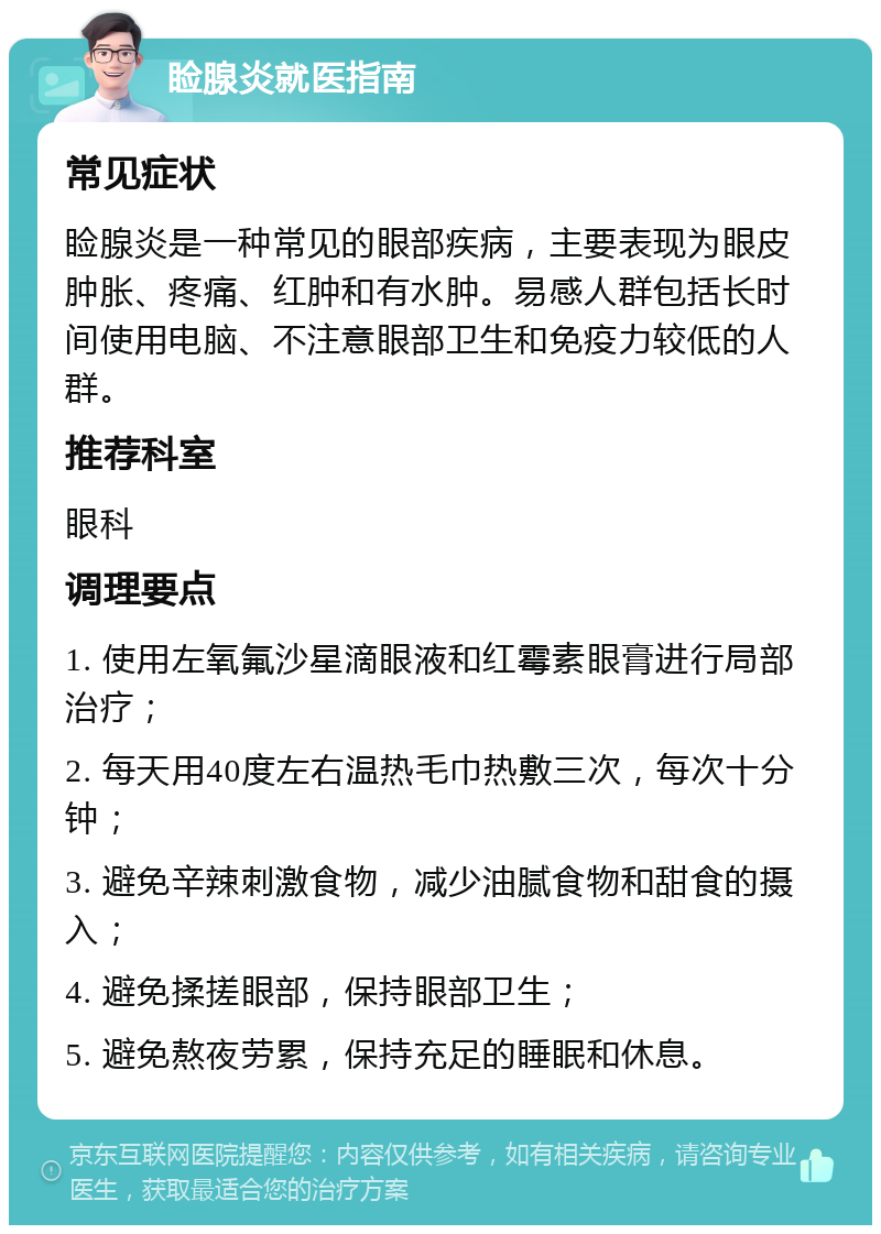 睑腺炎就医指南 常见症状 睑腺炎是一种常见的眼部疾病，主要表现为眼皮肿胀、疼痛、红肿和有水肿。易感人群包括长时间使用电脑、不注意眼部卫生和免疫力较低的人群。 推荐科室 眼科 调理要点 1. 使用左氧氟沙星滴眼液和红霉素眼膏进行局部治疗； 2. 每天用40度左右温热毛巾热敷三次，每次十分钟； 3. 避免辛辣刺激食物，减少油腻食物和甜食的摄入； 4. 避免揉搓眼部，保持眼部卫生； 5. 避免熬夜劳累，保持充足的睡眠和休息。