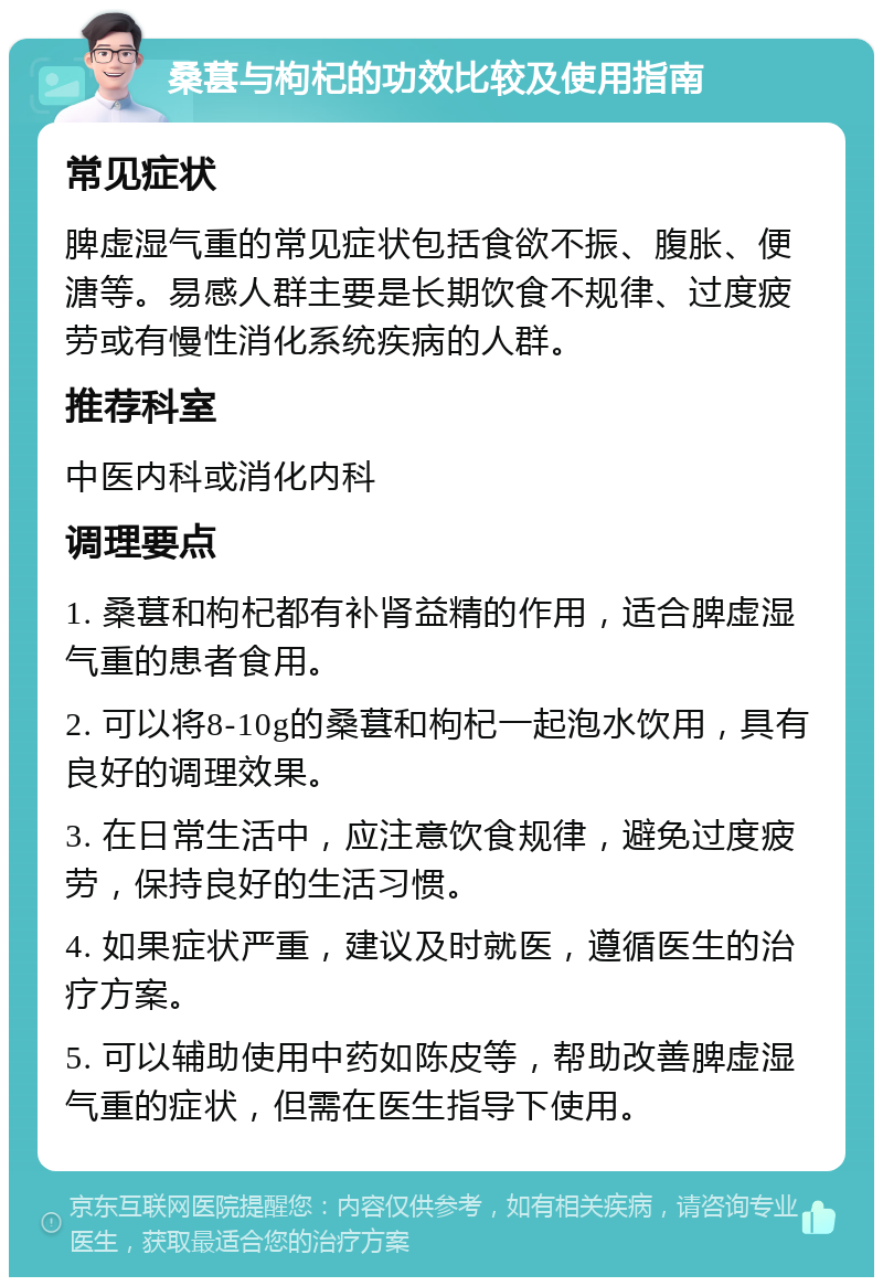 桑葚与枸杞的功效比较及使用指南 常见症状 脾虚湿气重的常见症状包括食欲不振、腹胀、便溏等。易感人群主要是长期饮食不规律、过度疲劳或有慢性消化系统疾病的人群。 推荐科室 中医内科或消化内科 调理要点 1. 桑葚和枸杞都有补肾益精的作用，适合脾虚湿气重的患者食用。 2. 可以将8-10g的桑葚和枸杞一起泡水饮用，具有良好的调理效果。 3. 在日常生活中，应注意饮食规律，避免过度疲劳，保持良好的生活习惯。 4. 如果症状严重，建议及时就医，遵循医生的治疗方案。 5. 可以辅助使用中药如陈皮等，帮助改善脾虚湿气重的症状，但需在医生指导下使用。