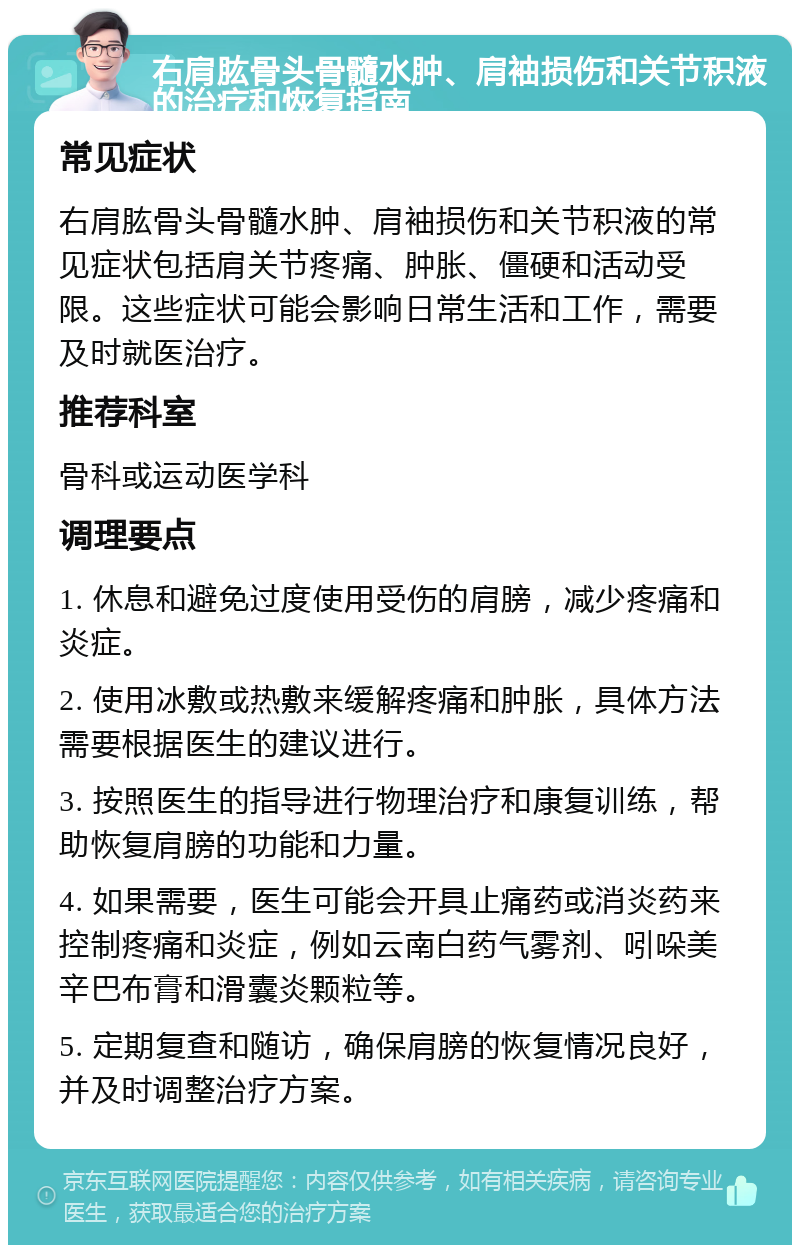 右肩肱骨头骨髓水肿、肩袖损伤和关节积液的治疗和恢复指南 常见症状 右肩肱骨头骨髓水肿、肩袖损伤和关节积液的常见症状包括肩关节疼痛、肿胀、僵硬和活动受限。这些症状可能会影响日常生活和工作，需要及时就医治疗。 推荐科室 骨科或运动医学科 调理要点 1. 休息和避免过度使用受伤的肩膀，减少疼痛和炎症。 2. 使用冰敷或热敷来缓解疼痛和肿胀，具体方法需要根据医生的建议进行。 3. 按照医生的指导进行物理治疗和康复训练，帮助恢复肩膀的功能和力量。 4. 如果需要，医生可能会开具止痛药或消炎药来控制疼痛和炎症，例如云南白药气雾剂、吲哚美辛巴布膏和滑囊炎颗粒等。 5. 定期复查和随访，确保肩膀的恢复情况良好，并及时调整治疗方案。