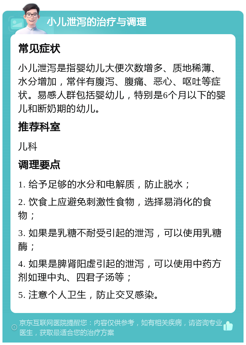 小儿泄泻的治疗与调理 常见症状 小儿泄泻是指婴幼儿大便次数增多、质地稀薄、水分增加，常伴有腹泻、腹痛、恶心、呕吐等症状。易感人群包括婴幼儿，特别是6个月以下的婴儿和断奶期的幼儿。 推荐科室 儿科 调理要点 1. 给予足够的水分和电解质，防止脱水； 2. 饮食上应避免刺激性食物，选择易消化的食物； 3. 如果是乳糖不耐受引起的泄泻，可以使用乳糖酶； 4. 如果是脾肾阳虚引起的泄泻，可以使用中药方剂如理中丸、四君子汤等； 5. 注意个人卫生，防止交叉感染。