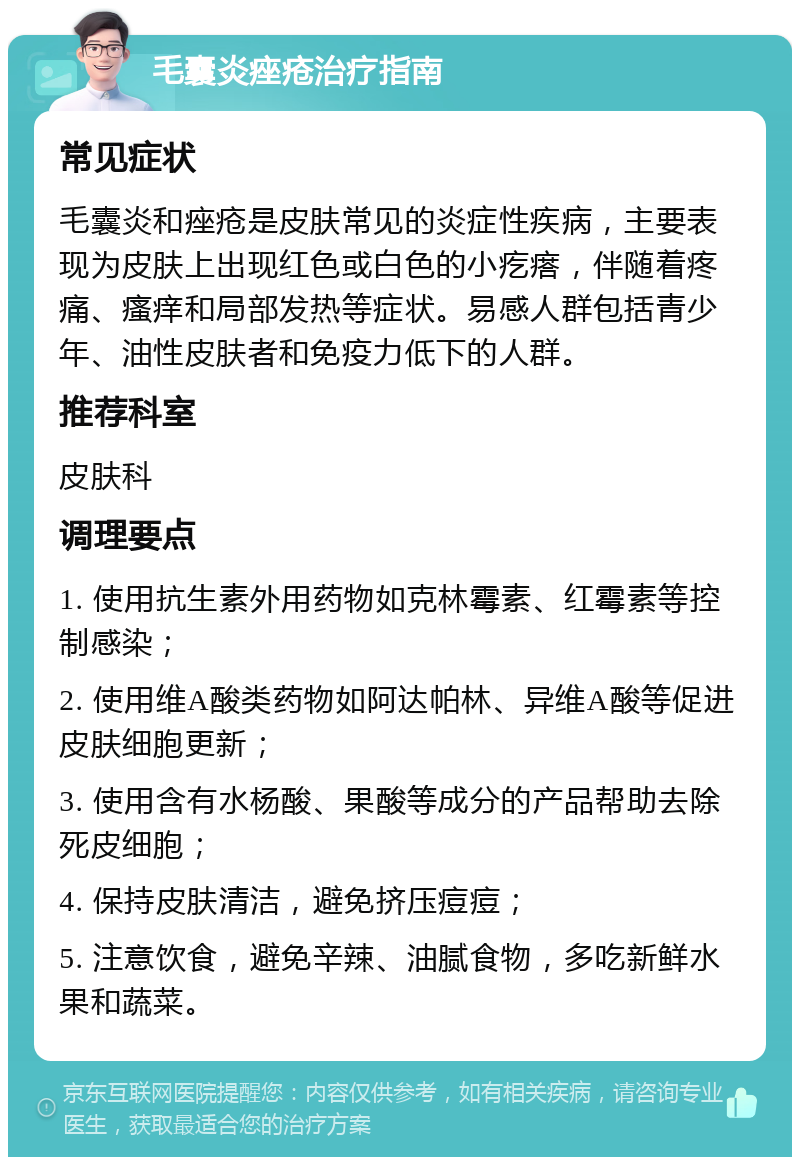 毛囊炎痤疮治疗指南 常见症状 毛囊炎和痤疮是皮肤常见的炎症性疾病，主要表现为皮肤上出现红色或白色的小疙瘩，伴随着疼痛、瘙痒和局部发热等症状。易感人群包括青少年、油性皮肤者和免疫力低下的人群。 推荐科室 皮肤科 调理要点 1. 使用抗生素外用药物如克林霉素、红霉素等控制感染； 2. 使用维A酸类药物如阿达帕林、异维A酸等促进皮肤细胞更新； 3. 使用含有水杨酸、果酸等成分的产品帮助去除死皮细胞； 4. 保持皮肤清洁，避免挤压痘痘； 5. 注意饮食，避免辛辣、油腻食物，多吃新鲜水果和蔬菜。