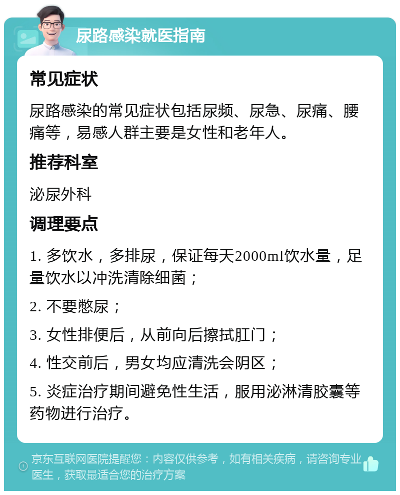 尿路感染就医指南 常见症状 尿路感染的常见症状包括尿频、尿急、尿痛、腰痛等，易感人群主要是女性和老年人。 推荐科室 泌尿外科 调理要点 1. 多饮水，多排尿，保证每天2000ml饮水量，足量饮水以冲洗清除细菌； 2. 不要憋尿； 3. 女性排便后，从前向后擦拭肛门； 4. 性交前后，男女均应清洗会阴区； 5. 炎症治疗期间避免性生活，服用泌淋清胶囊等药物进行治疗。