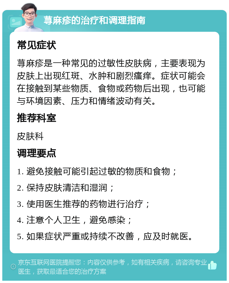 荨麻疹的治疗和调理指南 常见症状 荨麻疹是一种常见的过敏性皮肤病，主要表现为皮肤上出现红斑、水肿和剧烈瘙痒。症状可能会在接触到某些物质、食物或药物后出现，也可能与环境因素、压力和情绪波动有关。 推荐科室 皮肤科 调理要点 1. 避免接触可能引起过敏的物质和食物； 2. 保持皮肤清洁和湿润； 3. 使用医生推荐的药物进行治疗； 4. 注意个人卫生，避免感染； 5. 如果症状严重或持续不改善，应及时就医。