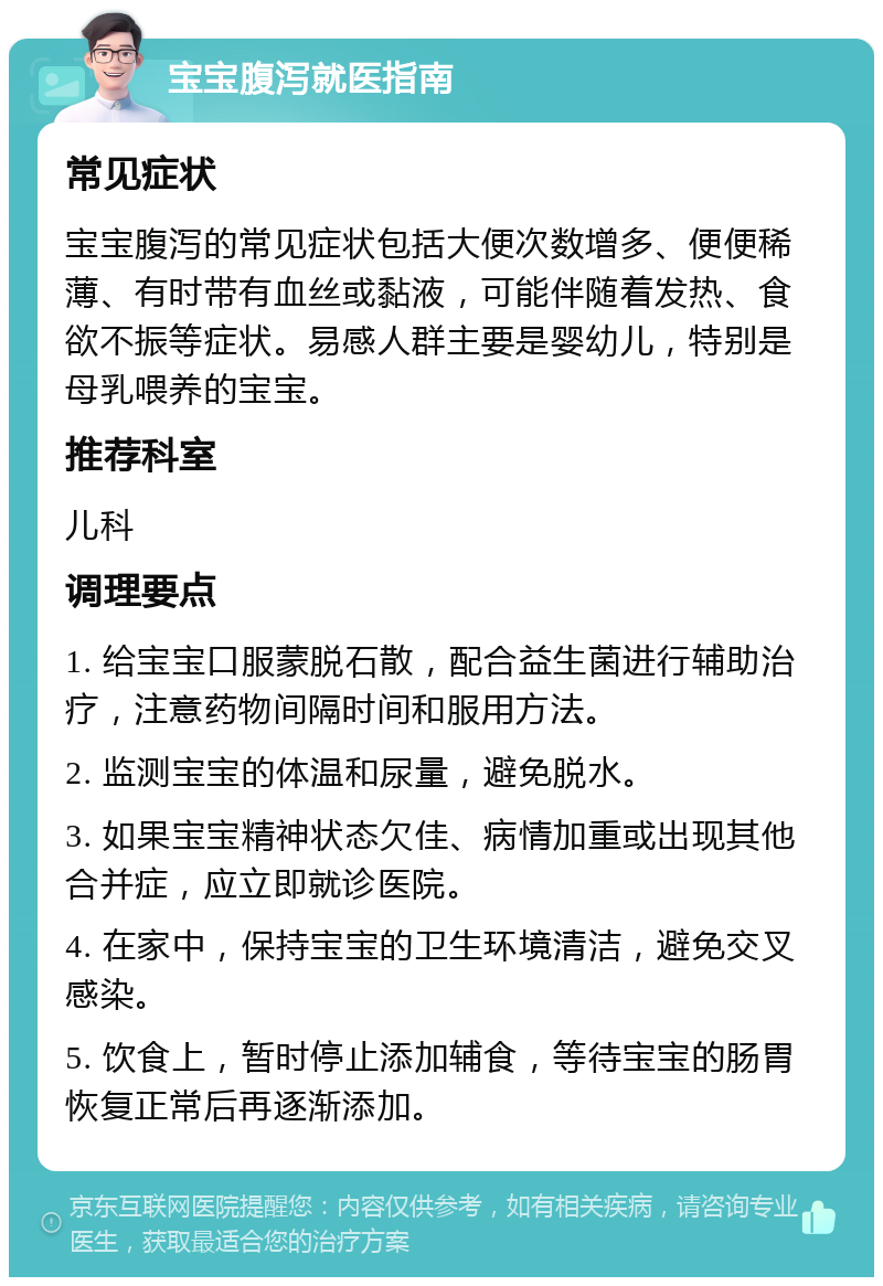 宝宝腹泻就医指南 常见症状 宝宝腹泻的常见症状包括大便次数增多、便便稀薄、有时带有血丝或黏液，可能伴随着发热、食欲不振等症状。易感人群主要是婴幼儿，特别是母乳喂养的宝宝。 推荐科室 儿科 调理要点 1. 给宝宝口服蒙脱石散，配合益生菌进行辅助治疗，注意药物间隔时间和服用方法。 2. 监测宝宝的体温和尿量，避免脱水。 3. 如果宝宝精神状态欠佳、病情加重或出现其他合并症，应立即就诊医院。 4. 在家中，保持宝宝的卫生环境清洁，避免交叉感染。 5. 饮食上，暂时停止添加辅食，等待宝宝的肠胃恢复正常后再逐渐添加。