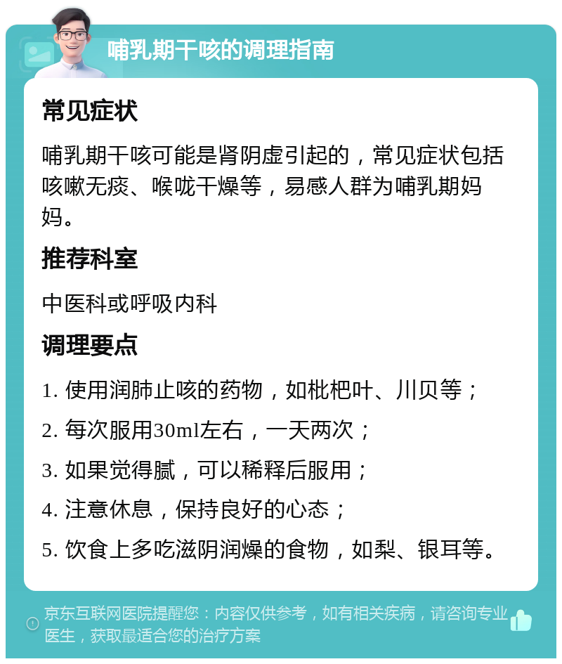 哺乳期干咳的调理指南 常见症状 哺乳期干咳可能是肾阴虚引起的，常见症状包括咳嗽无痰、喉咙干燥等，易感人群为哺乳期妈妈。 推荐科室 中医科或呼吸内科 调理要点 1. 使用润肺止咳的药物，如枇杷叶、川贝等； 2. 每次服用30ml左右，一天两次； 3. 如果觉得腻，可以稀释后服用； 4. 注意休息，保持良好的心态； 5. 饮食上多吃滋阴润燥的食物，如梨、银耳等。