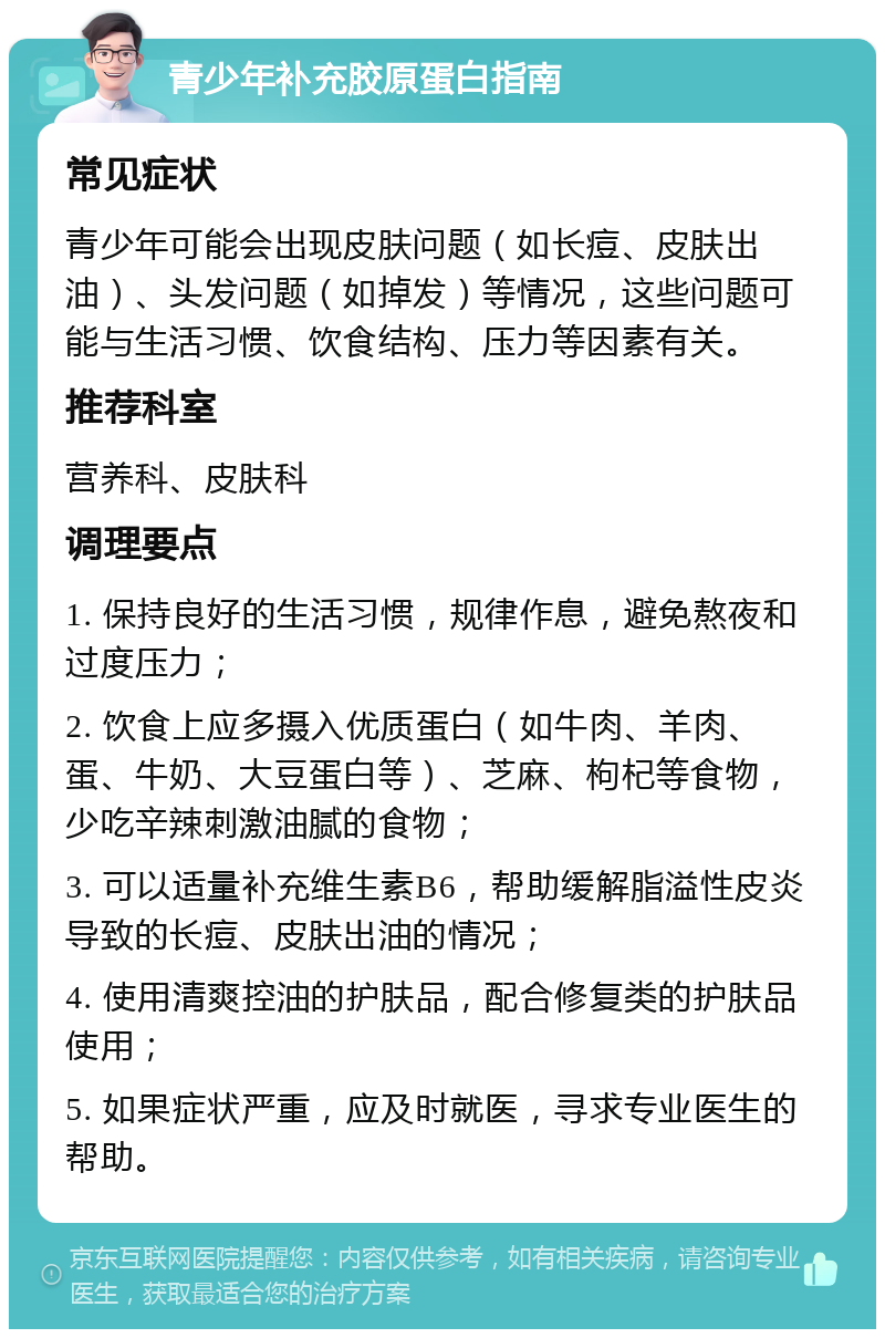 青少年补充胶原蛋白指南 常见症状 青少年可能会出现皮肤问题（如长痘、皮肤出油）、头发问题（如掉发）等情况，这些问题可能与生活习惯、饮食结构、压力等因素有关。 推荐科室 营养科、皮肤科 调理要点 1. 保持良好的生活习惯，规律作息，避免熬夜和过度压力； 2. 饮食上应多摄入优质蛋白（如牛肉、羊肉、蛋、牛奶、大豆蛋白等）、芝麻、枸杞等食物，少吃辛辣刺激油腻的食物； 3. 可以适量补充维生素B6，帮助缓解脂溢性皮炎导致的长痘、皮肤出油的情况； 4. 使用清爽控油的护肤品，配合修复类的护肤品使用； 5. 如果症状严重，应及时就医，寻求专业医生的帮助。